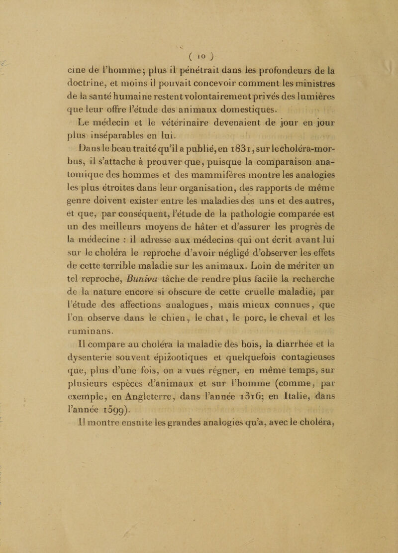 cine de l’homme ; plus il pénétrait dans les profondeurs de la doctrine, et moins iî pouvait concevoir comment les ministres de la santé humaine restent volontairement privés des lumières que leur offre l’étude des animaux domestiques. Le médecin et le vétérinaire devenaient de jour en jour plus inséparables en lui. Dans le beau traité qu’il a publié, en 1831, sur iechoïéra-mor- bus, il s’attache à prouver que, puisque la comparaison ana¬ tomique des hommes et des mammifères montre les analogies les plus étroites dans leur organisation, des rapports de même genre doivent exister entre les maladies des uns et des autres, et que, par conséquent, l’étude de la pathologie comparée est un des meilleurs moyens de hâter et d’assurer les progrès de la médecine : il adresse aux médecins qui ont écrit avant lui sur le choléra le reproche d’avoir négligé d’observer les effets de cette terrible maladie sur les animaux. Loin de mériter un tel reproche, Bunivci tâche de rendre plus facile la recherche de la nature encore si obscure de cette cruelle maladie, par l’étude des affections analogues, mais mieux connues, que Fon observe dans le chien, le chat, le porc, le cheval et les ruminans. Il compare au choléra la maladie des bois, la diarrhée et la dysenterie souvent épizootiques et quelquefois contagieuses que, plus d’une fois, on a vues régner, en même temps, sur plusieurs espèces d’animaux et sur l’homme (comme, par exemple, en Angleterre, dans l’année ioiô; en Italie, dans l’année iSgg).