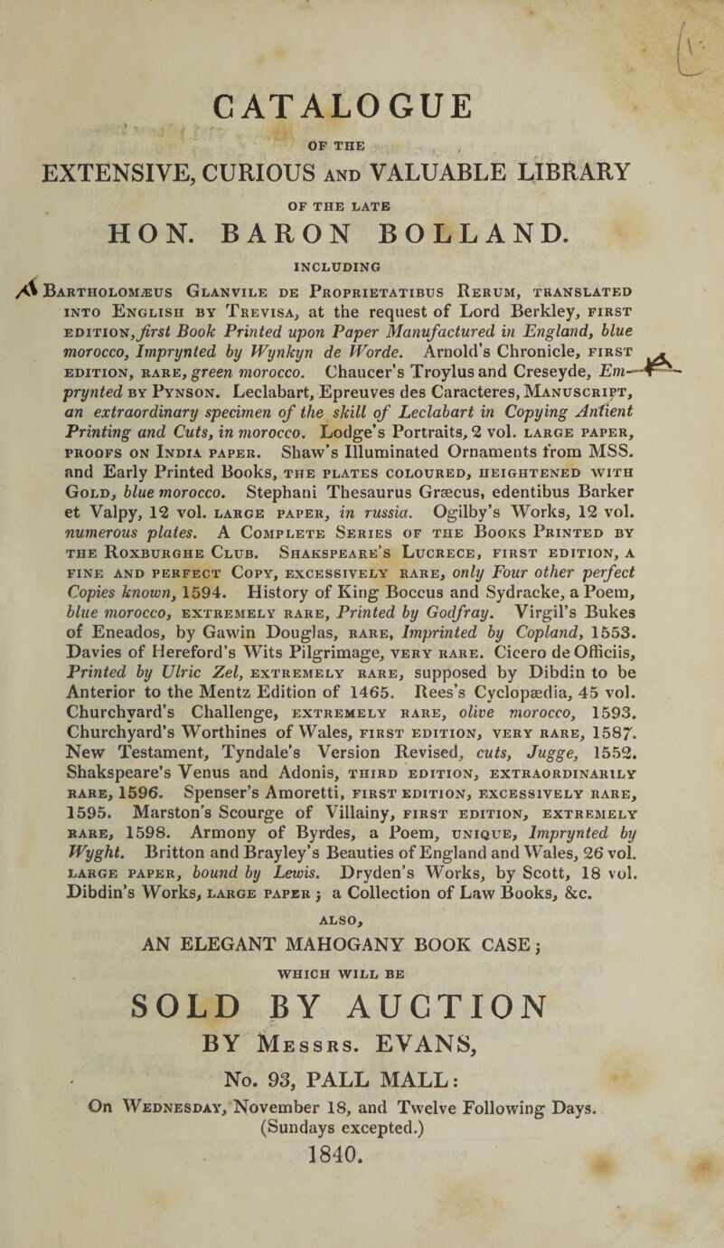 - ■ • I * ' V . - f : ■ — . . - OF THE .-.v - EXTENSIVE, CURIOUS and VALUABLE LIBRARY OF THE LATE HON. BARON BORLAND. INCLUDING A Bartholomjeus Glanvile de Proprietatibus Rerum, translated INTO English by Trevisa, at the request of Lord Berkley, first EDition,Book Printed upon Paper Manufactured in England, blue morocco, Imprynted by Wynkyn de Worde. Arnold’s Chronicle, first edition, rare, greew morocco. Chaucer’s Troylusand Creseyde, Em-^ prynted by Pynson. Leclabart, Epreuves des Caracteres, Manuscript, an extraordinary specimen of the skill of Leclabart in Copying Aniient Printing and Cuts, in morocco. Lodge’s Portraits, 2 vol. large paper, PROOFS ON India paper. Shaw’s Illuminated Ornaments from MSS. and Early Printed Books, the plates coloured, heightened with Gold, blue morocco. Stephani Thesaurus Grsecus, edentibus Barker et Valpy, 12 vol. large paper, in russia. Ogilby’s Works, 12 vol. numerous plates. A Complete Series of the Books Printed by the Roxburghe Club. Shakspeare’s Lucrecb, first edition, a FINE AND perfect Copy, EXCESSIVELY RARE, Only Four Other perfect Copies known, 1594. History of King Boccus and Sydracke, a Poem, blue morocco, extremely rare. Printed by Godfray. Virgil’s Bukes of Eneados, by Gawdn Douglas, rare, Imprinted by Copland, 1553. Davies of Hereford’s Wits Pilgrimage, very rare. Cicero deOfficiis, Printed by Ulric Zel, extremely rare, supposed by Dibdin to be Anterior to the Mentz Edition of 1465. Rees’s Cyclopaedia, 45 vol. Churchyard’s Challenge, extremely rare, olive morocco, 1593. Churchyard’s Worthines of Wales, first edition, very rare, 1587. New Testament, Tyndale’s Version Revised, cuts, Jugge, 1552. Shakspeare’s Venus and Adonis, third edition, extraordinarily RARE, 1596. Spenser’s Amoretti, first edition, excessively rare, 1595. Marston’s Scourge of Villainy, first edition, extremely RARE, 1598. Armony of Byrdes, a Poem, unique, Imprynted by Wyght. Britton and Brayley’s Beauties of England and Wales, 26 vol. LARGE PAPER, bouud by Lewis. Dryden’s Works, by Scott, 18 vol. Dibdin’s Works, large paper ^ a Collection of Law Books, &amp;c. ALSO, AN ELEGANT MAHOGANY BOOK CASE 5 WHICH WILL BE SOLD BY AUCTION BY Messrs. EVANS, No. 93, PALL MALL: On Wednesday,‘November 18, and Twelve Following Days. (Sundays excepted.) 1840.