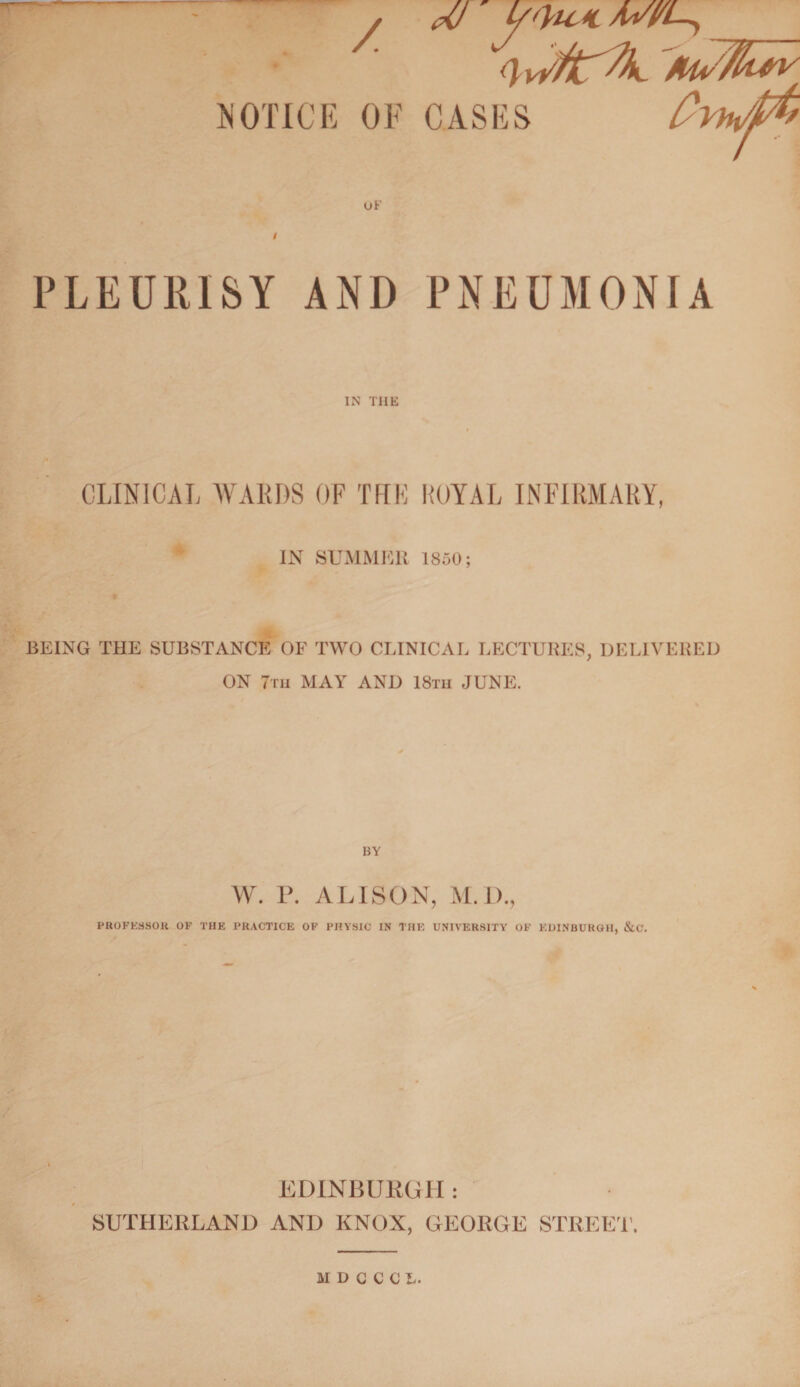 7 UJ ytHt* (/Vh\/jt7fo NOTICE OF CASES uF PLEURISY AND PNEUMONIA IN THE CLINICAL WARDS OF THK ROYAL INFIRMARY, IN SUMMER 1850; BEING THE SUBSTANCE OF TWO CLINICAL LECTURES, DELIVERED ON 7m MAY AND 18tii JUNE. BY W. P. ALISON, M. I)., PROFESSOR OF THE PRACTICE OF PHYSIC IN THE UNIVERSITY OF EDINBURGH, &C. EDINBURGH : SUTHERLAND AND KNOX, GEORGE STREET’. MDCCCL.