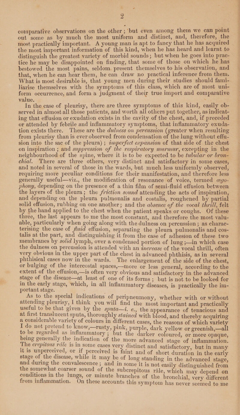 comparative observations on the other; but even among them we can point out some as by much the most uniform and distinct, and, therefore, the most practically important. A young man is apt to fancy that he has acquired the most important information of this kind, when he has heard and learnt to distinguish the greatest variety of morbid sounds; but when he goes into prac¬ tice he may be disappointed on finding, that some of those on which he has bestowed the most pains, seldom present themselves to his observation, and that, when he can hear them, he can draw no practical inference from them. What is most desirable is, that young men during their studies should fami¬ liarise themselves with the symptoms of this class, which are of most uni¬ form occurrence, and form a judgment of their true import and comparative value. In the case of pleurisy, there are three symptoms of this kind, easily ob¬ served in almost all those patients, and worth all others put together, as indicat¬ ing that effusion or exudation exists in the cavity of the chest, and, if preceded or attended by febrile and inflammatory symptoms, that inflammatory exuda¬ tion exists there. These are the dulness on percussion (greater when resulting from pleurisy than is ever observed from condensation of the lung without effu¬ sion into the sac of the pleura); imperfect expansion of that side of the chest on inspiration ; and suppression of the respiratory murmur, excepting in the neighbourhood of the spine, where it is to be expected to be tubular or bron¬ chial. There are three others, very distinct and satisfactory in some cases, and noted in several of those in the wards, but much less uniformly observed, requiring more peculiar conditions for their manifestation, and therefore less generally useful—viz., the modification of resonance of voice, termed oego- pho?iy, depending on the presence of a thin film of semi-fluid effusion between the layers of the pleura; the friction sound attending the acts of inspiration, and depending on the pleura pulmonalis and costalis, roughened by partial solid effusion, rubbing on one another; and the absence of the vocal thrill, felt by the hand applied to the chest wdren the patient speaks or coughs. Of these three, the last appears to me the most constant, and therefore the most valu¬ able, particularly when going along with the dulness on percussion; as charac¬ terising the case of fluid effusion, separating the pleura pulmonalis and cos¬ talis at the part, and distinguishing it from the case of adhesion of these two membranes by solid lymph, over a condensed portion of lung;—in which case the dulness on percussion is attended with an increase of the vocal thrill, often very obvious in the upper part of the chest in advanced phthisis, as in several phthisical cases now in the wards. The enlargement of the side of the chest, or bulging of the intercostal spaces,—more or less general, according to the extent of the effusion,—is often very obvious and satisfactory in the advanced stage of the disease—at least of one of its forms ; but is not to be looked for in the early stage, which, in all inflammatory diseases, is practically the im¬ portant stage. As to the special indications of peripneumony, whether with or without attending pleurisy, I think you will find the most important and practically useful to be that given by the sputa—i. e., the appearance of tenacious and at fiist tianslucent sputa, thoroughly stained with blood, and thereby acquiring a consideia fle variety of colours in different cases, the reasons of which variety 1 o not pie tend to know, rusty, pink, purple, dark yellow or greenish,—all to )e legaided as inflammatory ; but the darker coloured, or more opaque, being geneially the indication of the more advanced stage of inflammation. The crepitous rale is in some cases very distinct and satisfactory, but in many it is unperceived, or if perceived is faint and of short duration in the early stage of the disease, while it may be of long standing in the advanced stage, and during the convalescence ; and in some it is not easily distinguished from the somewhat coarser sound of the subcrepitous rale, which may depend on conditions m the lungs, or minute branches of the bronchial, very different lorn inflammation. On these accounts this symptom has never seemed to me