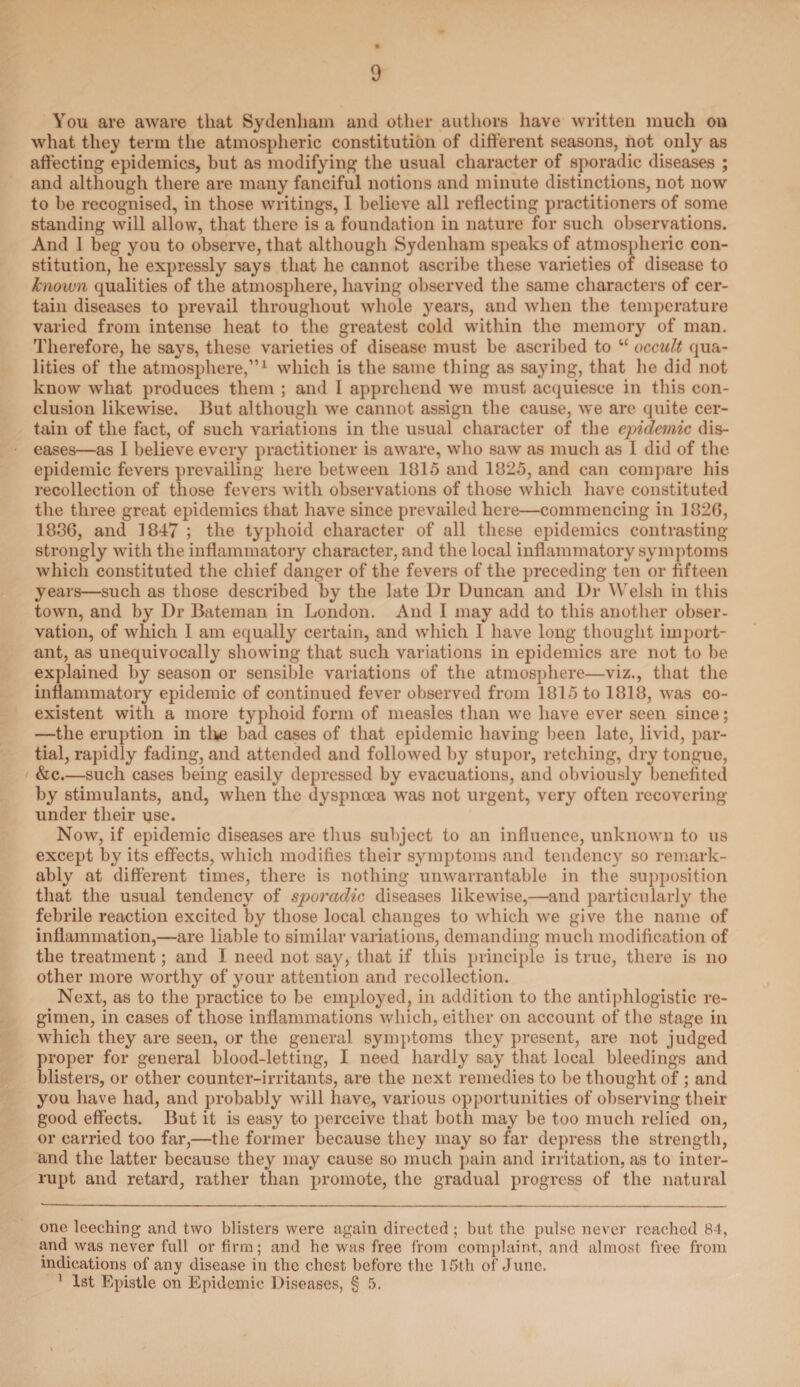 You are aware that Sydenham and other authors have written much on what they term the atmospheric constitution of different seasons, not only as affecting epidemics, but as modifying the usual character of sporadic diseases ; and although there are many fanciful notions and minute distinctions, not now to be recognised, in those writings, I believe all reflecting practitioners of some standing will allow, that there is a foundation in nature for such observations. And I beg you to observe, that although Sydenham speaks of atmospheric con¬ stitution, he expressly says that he cannot ascribe these varieties of disease to known qualities of the atmosphere, having observed the same characters of cer¬ tain diseases to prevail throughout whole years, and when the temperature varied from intense heat to the greatest cold within the memory of man. Therefore, he says, these varieties of disease must be ascribed to u occult qua¬ lities of the atmosphere,”* 1 which is the same thing as saying, that he did not know what produces them ; and I apprehend we must acquiesce in this con¬ clusion likewise. But although we cannot assign the cause, we are quite cer¬ tain of the fact, of such variations in the usual character of the epidemic dis¬ eases—as I believe every practitioner is aware, who saw as much as I did of the epidemic fevers prevailing here between 1815 and 1825, and can compare his recollection of those fevers with observations of those which have constituted the three great epidemics that have since prevailed here—commencing in 1826, 1836, and 1847 ; the typhoid character of all these epidemics contrasting strongly with the inflammatory character, and the local inflammatory symptoms which constituted the chief danger of the fevers of the preceding ten or fifteen years—such as those described by the late Dr Duncan and Dr Welsh in this town, and by Dr Bateman in London. And I may add to this another obser¬ vation, of which 1 am equally certain, and which I have long thought import¬ ant, as unequivocally showing that such variations in epidemics are not to be explained by season or sensible variations of the atmosphere—viz., that the inflammatory epidemic of continued fever observed from 1815 to 1818, was co¬ existent with a more typhoid form of measles than we have ever seen since; —the eruption in the bad cases of that epidemic having been late, livid, par¬ tial, rapidly fading, and attended and followed by stupor, retching, dry tongue, &c.—such cases being easily depressed by evacuations, and obviously benefited by stimulants, and, when the dyspnoea was not urgent, very often recovering under their use. Now, if epidemic diseases are thus subject to an influence, unknown to us except by its effects, which modifies their symptoms and tendency so remark¬ ably at different times, there is nothing unwarrantable in the supposition that the usual tendency of sporadic diseases likewise,—and particularly the febrile reaction excited by those local changes to which we give the name of inflammation,—are liable to similar variations, demanding much modification of the treatment; and I need not say, that if this principle is true, there is no other more worthy of your attention and recollection. Next, as to the practice to be employed, in addition to the antiphlogistic re¬ gimen, in cases of those inflammations which, either on account of the stage in which they are seen, or the general symptoms they present, are not judged proper for general blood-letting, I need hardly say that local bleedings and blisters, or other counter-irritants, are the next remedies to be thought of ; and you have had, and probably will have, various opportunities of observing their good effects. But it is easy to perceive that both may be too much relied on, or carried too far,—the former because they may so far depress the strength, and the latter because they may cause so much pain and irritation, as to inter¬ rupt and retard, rather than promote, the gradual progress of the natural one leeching and two blisters were again directed ; but the pulse never reached 84, and was never full or firm; and be was free from complaint, and almost free from indications of any disease in the chest before the 15th of June. 1 1st Epistle on Epidemic Diseases, § 5.