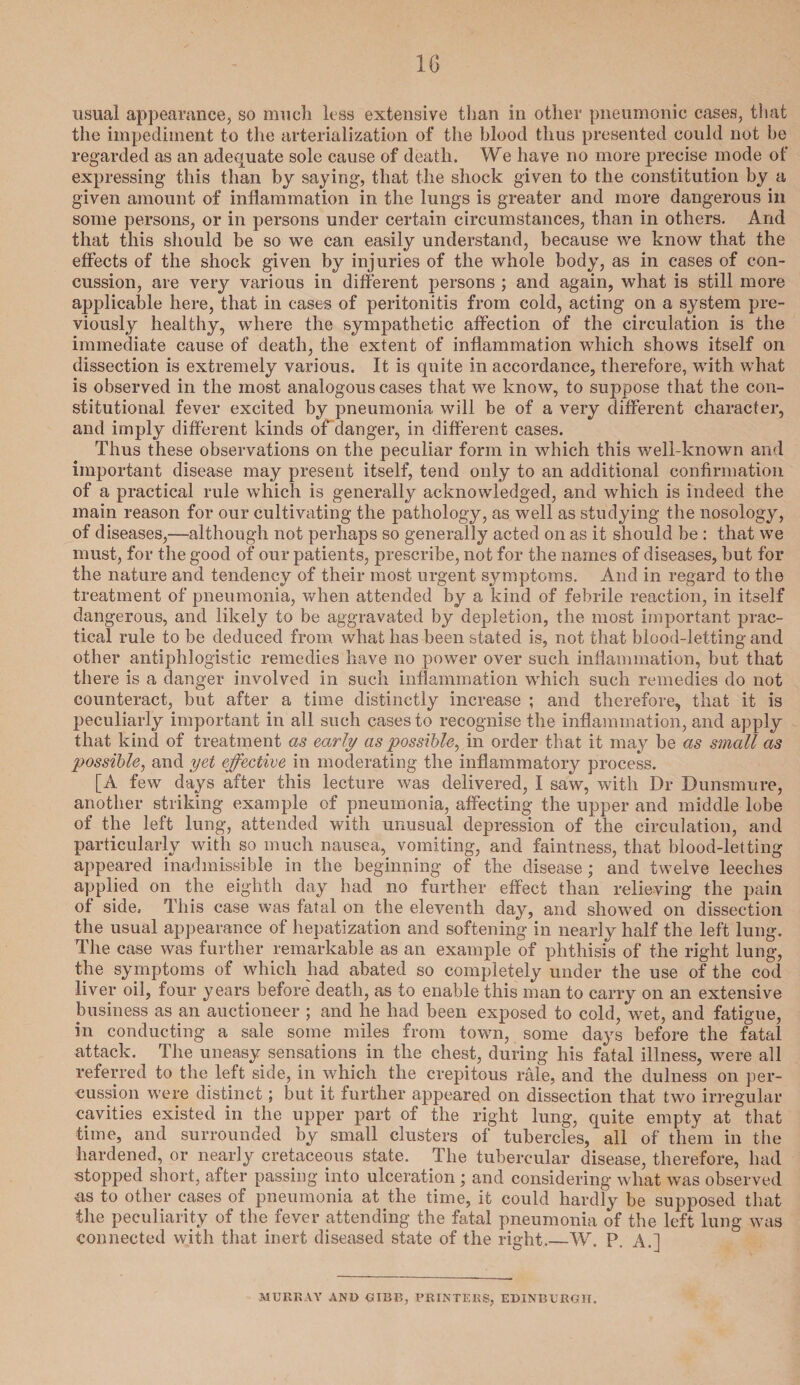 usual appearance, so much less extensive than in other pneumonic cases, that the impediment to the arterialization of the blood thus presented could not be regarded as an adequate sole cause of death. We have no more precise mode of expressing this than by saying, that the shock given to the constitution by a given amount of inflammation in the lungs is greater and more dangerous in some persons, or in persons under certain circumstances, than in others. And that this should be so we can easily understand, because we know that the effects of the shock given by injuries of the whole body, as in cases of con¬ cussion, are very various in different persons ; and again, what is still more applicable here, that in cases of peritonitis from cold, acting on a system pre¬ viously healthy, where the sympathetic affection of the circulation is the immediate cause of death, the extent of inflammation which shows itself on dissection is extremely various. It is quite in accordance, therefore, with what is observed in the most analogous cases that we know, to suppose that the con¬ stitutional fever excited by pneumonia will be of a very different character, and imply different kinds ofdanger, in different cases. Thus these observations on the peculiar form in which this well-known and important disease may present itself, tend only to an additional confirmation of a practical rule which is generally acknowledged, and which is indeed the main reason for our cultivating the pathology, as well as studying the nosology, of diseases,—although not perhaps so generally acted on as it should be : that we must, for the good of our patients, prescribe, not for the names of diseases, but for the nature and tendency of their most urgent symptoms. And in regard to the treatment of pneumonia, when attended by a kind of febrile reaction, in itself dangerous, and likely to be aggravated by depletion, the most important prac¬ tical rule to be deduced from what has been stated is, not that blood-letting and other antiphlogistic remedies have no power over such inflammation, but that there is a danger involved in such inflammation which such remedies do not counteract, but after a time distinctly increase ; and therefore, that it is peculiarly important in all such cases to recognise the inflammation, and apply that kind of treatment as early as possible, in order that it may be as small as possible, and yet effective in moderating the inflammatory process. [A few days after this lecture was delivered, I saw, with Dr Dunsmure, another striking example of pneumonia, affecting the upper and middle lobe of the left lung, attended with unusual depression of the circulation, and particularly with so much nausea, vomiting, and faintness, that blood-letting appeared inadmissible in the beginning of the disease ; and twelve leeches applied on the eighth day had no further effect than relieving the pain of side. This case was fatal on the eleventh day, and showred on dissection the usual appearance of hepatization and softening in nearly half the left lung. The case was further remarkable as an example of phthisis of the right lung, the symptoms of which had abated so completely under the use of the cod liver oil, four years before' death, as to enable this man to carry on an extensive business as an auctioneer ; and he had been exposed to cold, wet, and fatigue, in conducting a sale some miles from town, some days before the fatal attack. The uneasy sensations in the chest, during his fatal illness, were all referred to the left side, in which the crepitous rale, and the dulness on per¬ cussion were distinct; but it further appeared on dissection that two irregular cavities existed in the upper part of the right lung, quite empty at that time, and surrounded by small clusters of tubercles, all of them in the hardened, or nearly cretaceous state. The tubercular disease, therefore, had stopped short, after passing into ulceration ; and considering what was observed as to other cases of pneumonia at the time, it could hardly be supposed that the peculiarity of the fever attending the fatal pneumonia of the left lung was connected with that inert diseased state of the right.—W. P. A.] MURRAY AND GIBB, PRINTERS, EDINBURGH.