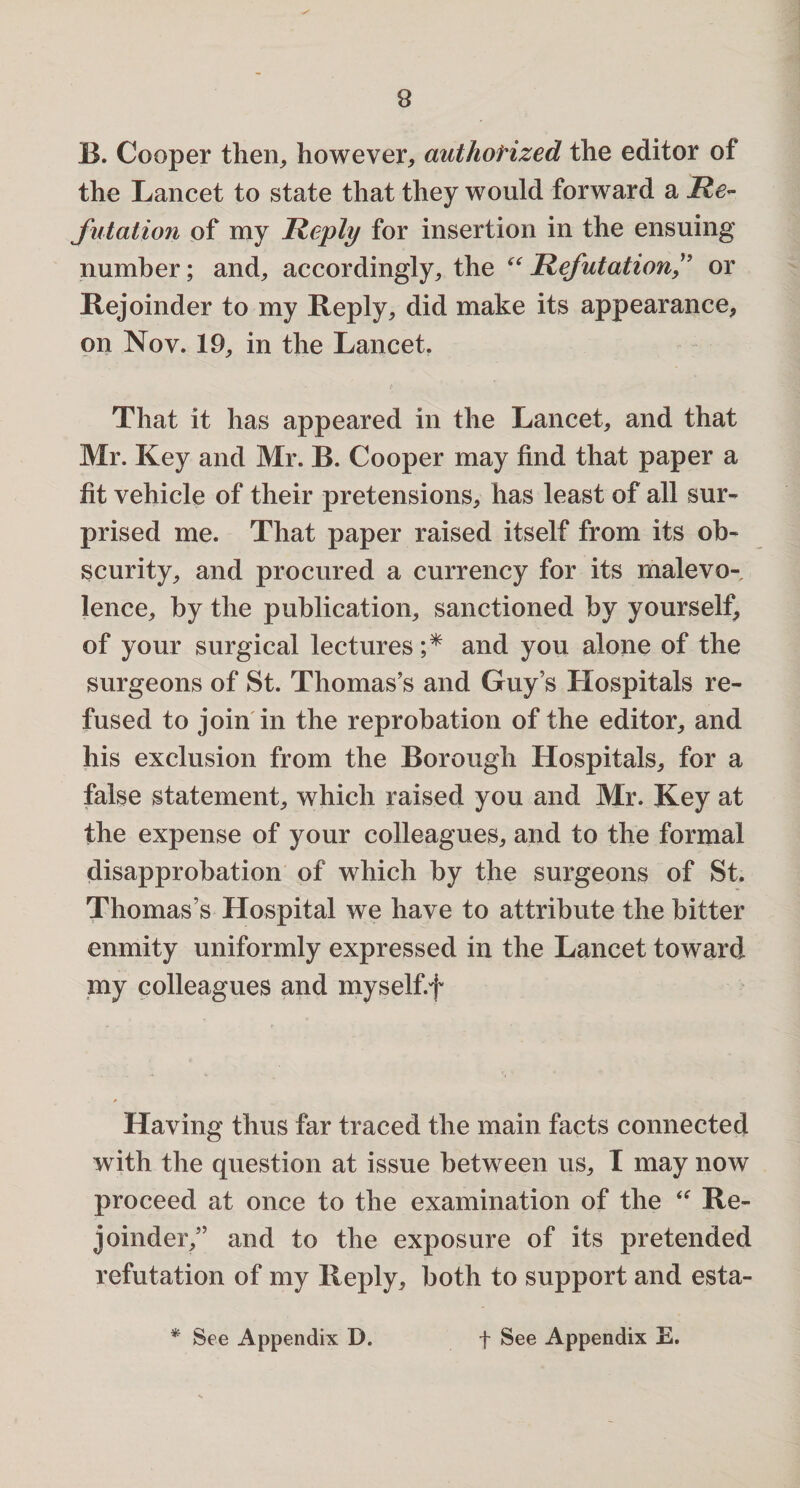 B. Cooper then, however, authorized the editor of the Lancet to state that they would forward a Re¬ futation of my Reply for insertion in the ensuing number; and,, accordingly, the “ Refutationor Rejoinder to my Reply, did make its appearance, on Nov. 19, in the Lancet. That it has appeared in the Lancet, and that Mr. Key and Mr. B. Cooper may find that paper a fit vehicle of their pretensions, has least of all sur¬ prised me. That paper raised itself from its ob¬ scurity, and procured a currency for its malevo¬ lence, by the publication, sanctioned by yourself, of your surgical lectures ;* and you alone of the surgeons of St. Thomas’s and Guy’s Hospitals re¬ fused to join in the reprobation of the editor, and his exclusion from the Borough Hospitals, for a false statement, which raised you and Mr. Key at the expense of your colleagues, and to the formal disapprobation of which by the surgeons of St. Thomas’s Hospital we have to attribute the bitter enmity uniformly expressed in the Lancet toward my colleagues and myself.f Having thus far traced the main facts connected with the question at issue between us, I may now proceed at once to the examination of the “ Re¬ joinder,” and to the exposure of its pretended refutation of my Reply, both to support and esta-