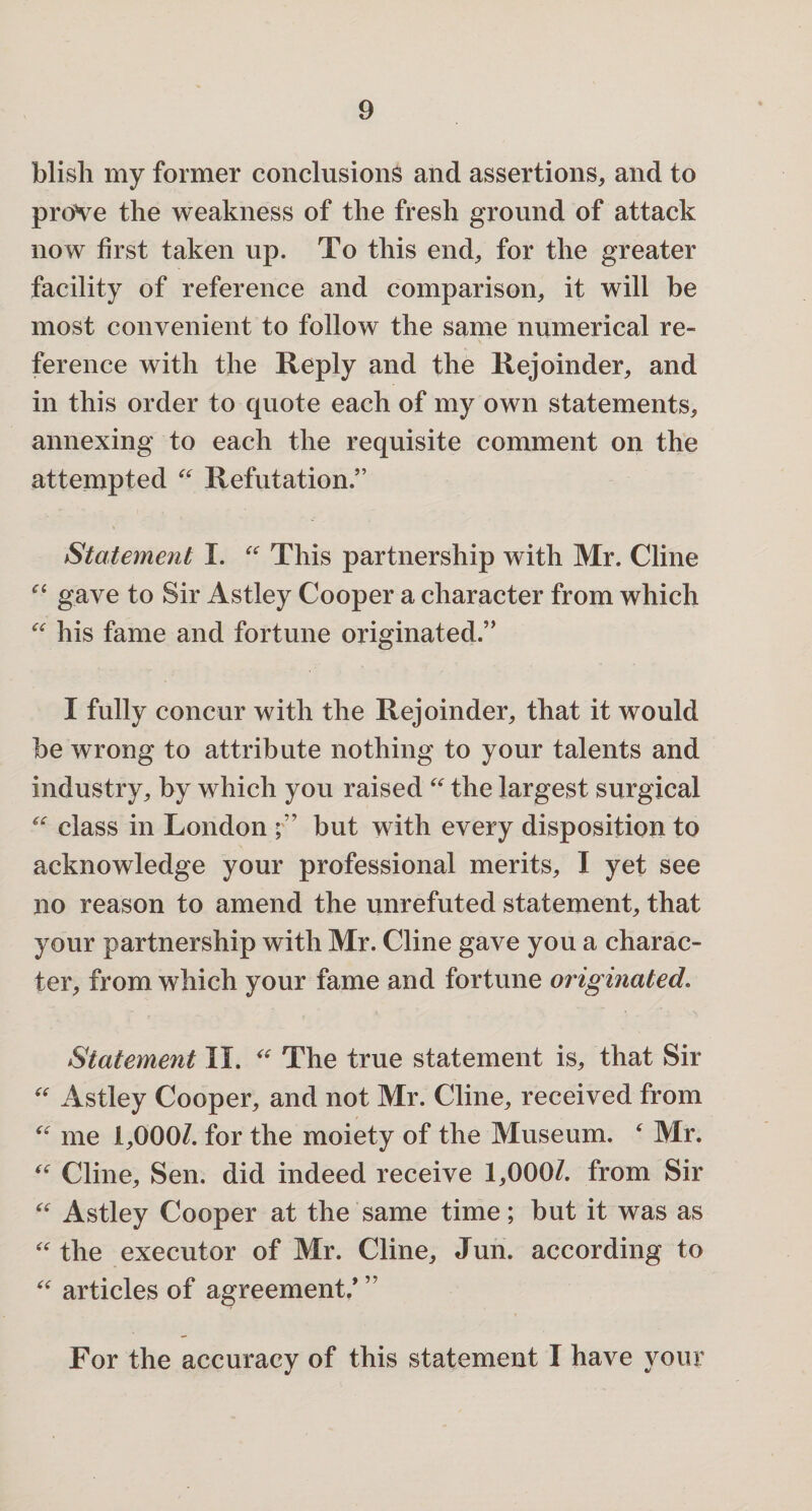 blish my former conclusions and assertions,, and to prove the weakness of the fresh ground of attack now first taken up. To this end, for the greater facility of reference and comparison, it will be most convenient to follow the same numerical re¬ ference with the Reply and the Rejoinder, and in this order to quote each of my own statements, annexing to each the requisite comment on the attempted “ Refutation.” Statement I. “ This partnership with Mr. Cline “ gave to Sir Astley Cooper a character from which “ his fame and fortune originated.” I fully concur with the Rejoinder, that it would be wrong to attribute nothing to your talents and industry, by which you raised “ the largest surgical “ class in London but with every disposition to acknowledge your professional merits, I yet see no reason to amend the unrefuted statement, that your partnership with Mr. Cline gave you a charac¬ ter, from which your fame and fortune originated. Statement II. “ The true statement is, that Sir “ Astley Cooper, and not Mr. Cline, received from “ me 1,0007. for the moiety of the Museum. ‘ Mr. “ Cline, Sen. did indeed receive 1,0007. from Sir “ Astley Cooper at the same time; but it was as “ the executor of Mr. Cline, Jun. according to “ articles of agreement/ ” For the accuracy of this statement I have your