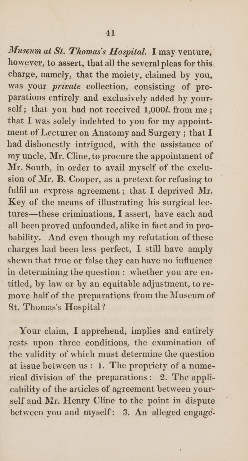 Museum at St. Thomas s Hospital. I may venture* however* to assert* that all the several pleas for this charge* namely* that the moiety* claimed by you* was your private collection* consisting of pre¬ parations entirely and exclusively added by your¬ self ; that you had not received 1*000/. from me ; that I was solely indebted to you for my appoint¬ ment of Lecturer on Anatomy and Surgery ; that I had dishonestly intrigued, with the assistance of my uncle* Mr. Cline* to procure the appointment of Mr. South* in order to avail myself of the exclu¬ sion of Mr. B. Cooper* as a pretext for refusing to fulfil an express agreement; that I deprived Mr. Key of the means of illustrating his surgical lec¬ tures—these criminations* I assert* have each and all been proved unfounded* alike in fact and in pro¬ bability. And even though my refutation of these charges had been less perfect* I still have amply shewn that true or false they can have no influence in determining the question : whether you are en¬ titled* by law or by an equitable adjustment* tore- move half of the preparations from the Museum of St. Thomas’s Hospital? Your claim* I apprehend* implies and entirely rests upon three conditions* the examination of the validity of which must determine the question at issue between us : 1. The propriety of a nume¬ rical division of the preparations : 2. The appli¬ cability of the articles of agreement between your¬ self and Mr. Henry Cline to the point in dispute between you and myself: 3. An alleged engage-