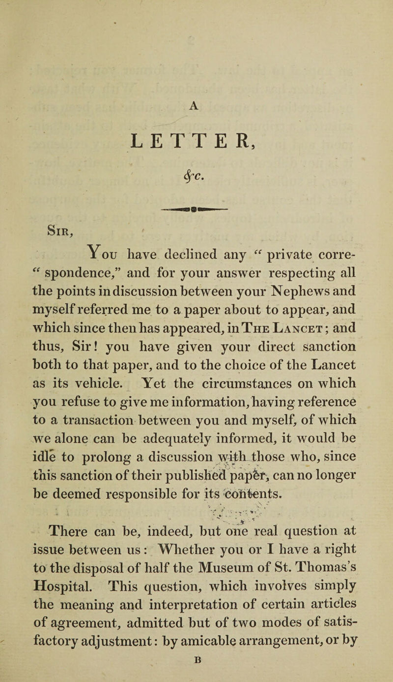 LETTER fyc. Sir, You have declined any “ private corre- “ spondence,” and for your answer respecting all the points in discussion between your Nephews and myself referred me to a paper about to appear, and which since then has appeared, in The Lancet ; and thus. Sir! you have given your direct sanction both to that paper, and to the choice of the Lancet as its vehicle. Yet the circumstances on which you refuse to give me information, having reference to a transaction between you and myself, of which we alone can be adequately informed, it would be idle to prolong a discussion with those who, since this sanction of their published papbf, can no longer be deemed responsible for its coil tents. -■...A' There can be, indeed, but one real question at issue between us: Whether you or I have a right to the disposal of half the Museum of St. Thomas’s Hospital. This question, which involves simply the meaning and interpretation of certain articles of agreement, admitted but of two modes of satis¬ factory adjustment: by amicable arrangement, or by B