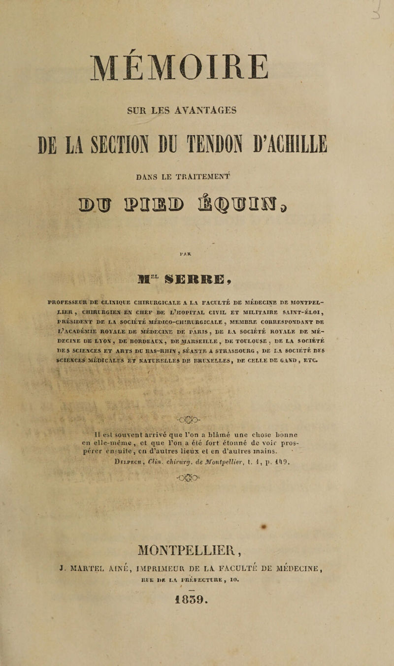 MÉMOIRE SUR LES AVANTAGES DE LA SECTION DU TENDON D’ACHILLE DANS LE TRAITEMENT idh mmm mouron VA R. MrL seri&e. PROFESSEUR DE CLINIQUE CHIRURGICALE A LA FACULTE DE MEDECINE DE MONTPEL¬ LIER , CHIRURGIEN EN CHEF DE L’HOPITAL CIVIL ET MILITAIRE SAINT-ÉLOI, PRÉSIDENT DE LA SOCIÉTÉ MÉDICO-CHIRURGICALE , MEMBRE CORRESPONDANT DE L’ACADÉMIE ROYALE DE MÉDECINE DE TARIS , DE LA SOCIÉTÉ ROYALE DE Mɬ DECINE DE LYON, DE BORDEAUX, DE MARSEILLE, DE TOULOUSE , DE LA SOCIÉTÉ DES SCIENCES ET ARTS DU BUS-RHIN , SÉANTE A STRASBOURG , DE LA SOCIÉTÉ DES SCIENCES MÉDICALES ET NATURELLES DE BRUXELLES, DE CELLE DE G AND , ETC. Il est souvent arrivé que l'on a blâmé une chose bonne en elle-même , et que l’on a été fort étonné de voir pros¬ pérer ensuite, ch d’autres lieux et en d’autres mains. Dri.PF.cn, Clin, chirurg. de Montpellier, t. 1, p. Ul9. -C0O MONTPELLIER, J. MARTEL /UNE, IMPRIMEUR DE LA. FACULTE DE MEDECINE, RIE DR LA PRÉFECTURE, 10. 1859