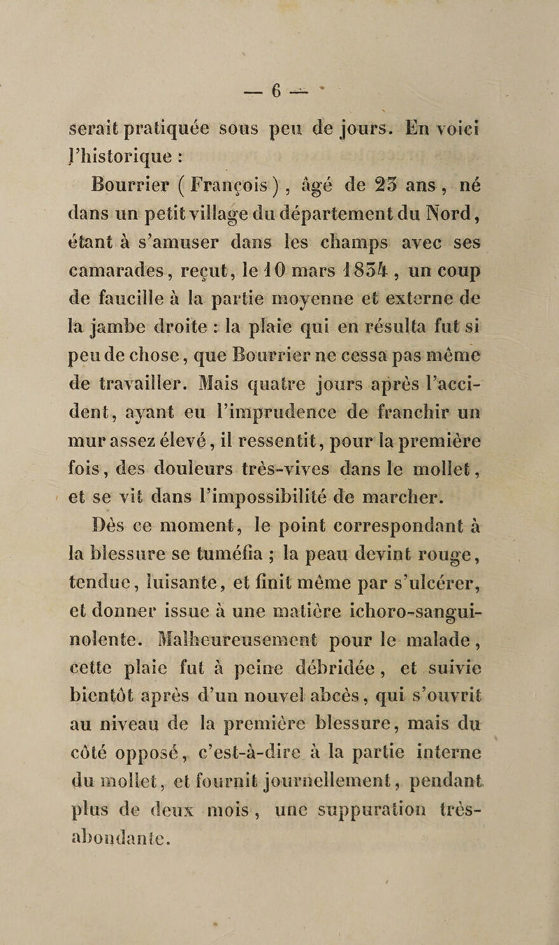 serait pratiquée sous peu de jours. En voici l’historique : Bourrier ( François ) , âgé de 25 ans , né dans un petit village du département du Nord, étant à s’amuser dans les champs avec ses camarades, reçut, le 10 mars 1854 , un coup de faucille à la partie moyenne et externe de la jambe droite : la plaie qui en résulta fut si pende chose, que Bourrier ne cessa pas même de travailler. Mais quatre jours après l’acci¬ dent, ayant eu l’imprudence de franchir un mur assez élevé, il ressentit, pour la première fois, des douleurs très-vives dans le mollet, et se vit dans l’impossibilité de marcher. Dès ce moment, le point correspondant à la blessure se tuméfia ; la peau devint rouge, tendue, luisante, et finit même par s’ulcérer, et donner issue à une matière ichoro-sangui- nolente. Malheureusement pour le malade, cette plaie fut à peine débridée , et suivie bientôt après d’un nouvel abcès, qui s’ouvrit au niveau de la première blessure, mais du côté opposé, c’est-à-dire à la partie interne du mollet, et fournit journellement, pendant plus de deux mois , une suppuration très- abondante.