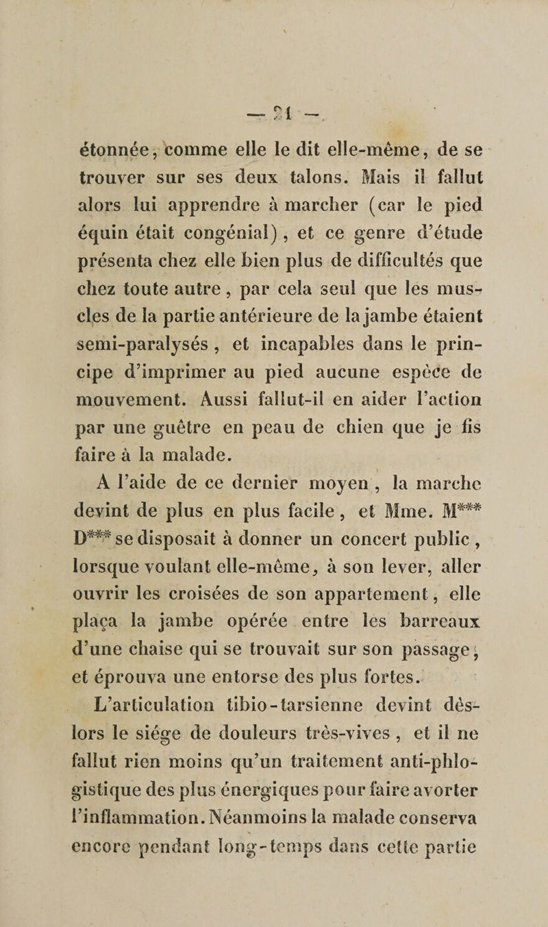 étonnée, comme elle le dit elle-même, de se trouver sur ses deux talons. Mais il fallut alors lui apprendre à marcher (car le pied équin était congénial), et ce genre d’étude présenta chez elle bien plus de difficultés que chez toute autre, par cela seul que les mus¬ cles de la partie antérieure de la jambe étaient semi-paralysés , et incapables dans le prin¬ cipe d’imprimer au pied aucune espèce de mouvement. Aussi fallut-il en aider l’action par une guêtre en peau de chien que je fis faire à la malade. A l’aide de ce dernier moyen , la marche devint de plus en plus facile , et Mme. M*## T)*m se disposait à donner un concert public , lorsque voulant elle-même9 à son lever, aller ouvrir les croisées de son appartement, elle plaça la jambe opérée entre les barreaux d’une chaise qui se trouvait sur son passage^ et éprouva une entorse des plus fortes. L’articulation tibio-tarsienne devint dès- lors le siège de douleurs très-vives , et il ne fallut rien moins qu’un traitement anti-phlo- gistique des plus énergiques pour faire avorter l’inflammation. Néanmoins la malade conserva encore pendant long-temps dans cette partie