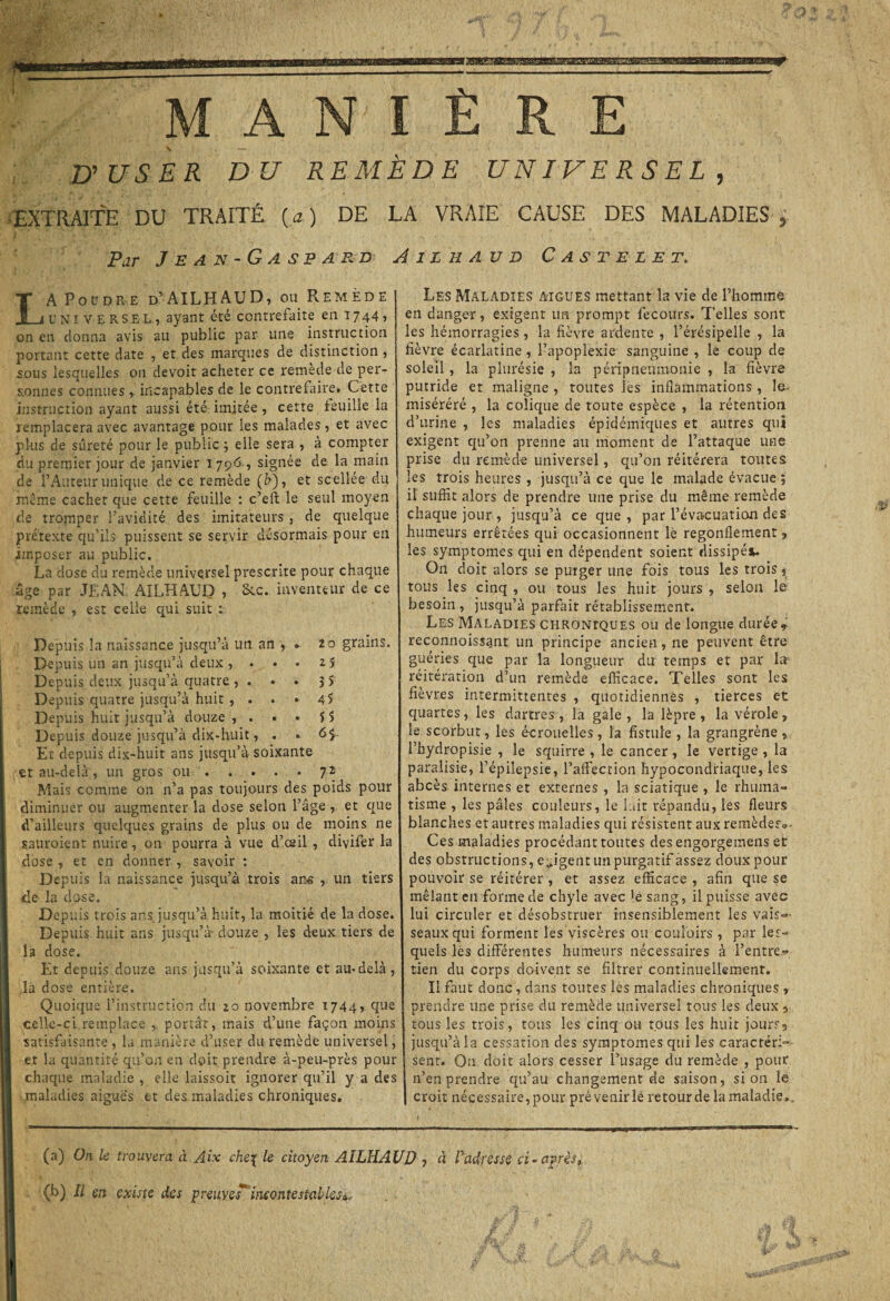 5 u user d u remède universel EXTRAITE DU TRAITÉ (a ) DE LA VRAIE CAUSE DES MALADIES 5 Par Jean-Gaspard A il h au d Castelet. LA Poudre d’AILHAUD, ou Remède universel, ayant été contrefaite en 1744» on en donna avis au public par une instruction portant cette date , et des marques de distinction , sous lesquelles on devoir acheter ce remède de per¬ sonnes connues r incapables de le contrefaire. Cette instruction ayant aussi été imitée, cette feuille la remplacera avec avantage pour les malades , et avec plus de sûreté pour le public ; elle sera , à compter du premier jour de janvier 1796 , signée de la main de l’Auteur unique de ce remède (h), et scellée du meme cachet que cette feuille : c’eft le seul moyen de tromper l’avidité des imitateurs , de quelque prétexte qu’ils puissent se servir désormais pour en imposer au public. La dose du remède universel prescrite pour chaque âge par JEAN AILHAUD , Suc. inventeur de ce remède , est celle qui suit : Depuis la naissance jusqu’à un an , . 20 grains. Depuis un an jusqu’à deux , ... 25 Depuis deux jusqu’à quatre , . . . 3 S Depuis quatre jusqu’à huit , ... 4$ Depuis huit jusqu’à douze , . . • f î Depuis douze jusqu’à dix-huit, . . 6$ Et depuis dix-huit ans jusqu’à soixante et au-delà, un gros ou . . . . • 72 Mais comme on n’a pas toujours des poids pour diminuer ou augmenter la dose selon l’âge , et que d’ailleurs quelques grains de plus ou de moins ne sauroient nuire, on pourra à vue d’csil , divifer la dose , et en donner , savoir : Depuis la naissance jusqu’à trois ans , un tiers ffe la dose. Depuis trois ans jusqu’à huit, la moitié de la dose. Depuis huit ans jusqu’à- douze , les deux tiers de la dose. Et depuis douze ans jusqu’à soixante et au-delà , la dose entière. Quoique l’instruction du 20 novembre 1744, que celle-ci remplace , portât, mais d’une façon moins satisfaisante , la manière d’user du remède universel, et la quantité qu’on en doit prendre à-peu-près pour chaque maladie , elle laissoit ignorer qu’il y a des maladies aiguës et des maladies chroniques. Les Maladies aigues mettant la vie de l’homme en danger, exigent un prompt fecours. Telles sont les hémorragies, la fièvre ardente , l’érésipelle , la fièvre écarlatine, l’apoplexie sanguine , le coup de soleil, la plurésie , la péripneumonie, la fièvre putride et maligne , toutes les inflammations , le- tniséréré , la colique de toute espèce , la rétention d’urine , les maladies épidémiques et autres qui exigent qu’on prenne au moment de l’attaque une prise du remède universel, qu’on réitérera toutes les trois heures , jusqu’à ce que le malade évacue ; il suffit alors de prendre une prise du même remède chaque jour , jusqu’à ce que, par l’évacuation des humeurs errêtées qui occasionnent lè regonflement, les symptômes qui en dépendent soient dissipé*. On doit alors se purger une fois tous les trois, tous les cinq , ou tous les huit jours , selon le besoin, jusqu’à parfait rétablissement. Les Maladies chroniques ou de longue durée* reconnoissant un principe ancien, ne peuvent être guéries que par la longueur du temps et par la réitération d’un remède efficace. Telles sont les fièvres intermittentes , quotidiennes , tierces et quartes, les dartres , la gale , la lèpre , la vérole , le scorbut, les écrouelles, la fistule , la grangrène , l’hydropisie , le squirre , le cancer, le vertige , la paralisie, l’épilepsie, l’affection hypocondriaque, les abcès internes et externes , la sciatique , le rhuma¬ tisme , les pâles couleurs, le lait répandu, les fleurs blanches et autres maladies qui résistent aux remèdes». Ces maladies procédant toutes des engorgemens et des obstructions, exigent un purgatif assez doux pour pouvoir se réitérer , et assez efficace, afin que se mêlant en forme de chyle avec 'e sang, il puisse avec lui circuler et désobstruer insensiblement les vais¬ seaux qui forment les viscères ou couloirs , par les¬ quels les différentes humeurs nécessaires à l’entre¬ tien du corps doivent se filtrer continuellement. Il faut donc, dans toutes les maladies chroniques » prendre une prise du remède universel tous les deux , tous les trois, tous les cinq ou tous les huit jours9 jusqu’à la cessation des symptômes qui les caractéri¬ sent. On doit alors cesser l’usage du remède , pour n’en prendre qu’au changement de saison, si on le croit nécessaire,pour pré venir le retour de la maladie.. (a) On le trouvera à Aix che\ le citoyen AILHAUD ? d l'adresse ci - après, (b) Il en existe des preuve J incontestables