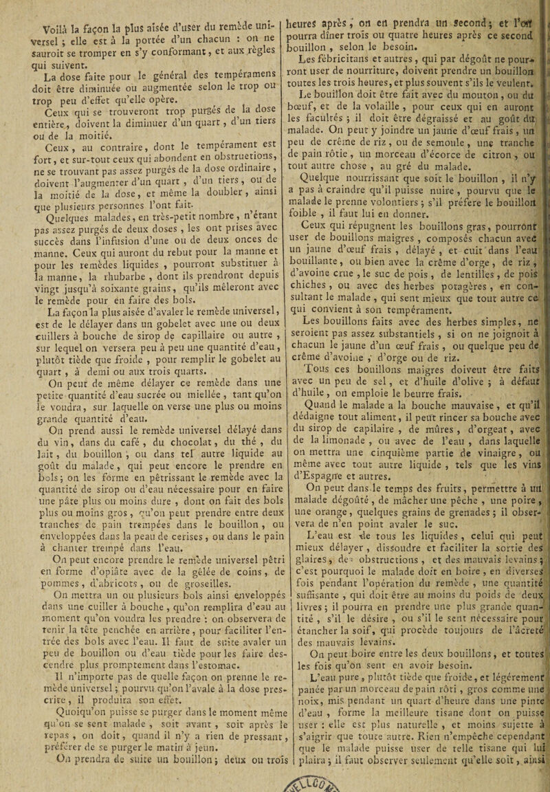 Voilà la façon la plus aisée d’uSér du remède uni¬ versel ; elle est à la portée d’un chacun : on ne sauroit se tromper en s’y conformant , et aux îegles qui suivent. La dose faite pour le général des tempéramens doit être diminuée ou augmentée selon le trop ou trop peu d’effet qu’elle opère. Ceux qui se trouveront trop purgés de la dose entière, doivent la diminuer d’un quart, d un tiers ou de la moitié. Ceux, au contraire, dont le tempérament est fort, et sur-tout ceux qui abondent en obstructions, ne se trouvant pas assez purgés de la dose oïdinaire , doivent l’augmenter d’un quart , d un tieis, ou de la moitié de la dose, et meme la doubler , ainsi que plusieurs personnes l’ont fait. Quelques malades, en très-petit nombre , n étant pas assez purgés de deux doses , les ont prises avec succès dans l’infusion d’une ou de deux onces de manne. Ceux qui auront du rebut pour la manne et pour les remèdes liquides , pourront substituer a la manne, la rhubarbe , dont ils prendront depuis vingt jusqu’à soixante grains, qu’ils mêleront avec le remède pour en faire des bols. La façon la plus aisée d’avaler le remède universel, est de le délayer dans un gobelet avec une ou deux cuillers à bouche de sirop de capillaire ou autre , sur lequel on versera peu à peu une quantité d’eau , plutôt tiède que froide , pour remplir le gobelet au quart , à demi ou aux trois quarts. On peut de même délayer ce remède dans une petite quantité d’eau sucrée ou miellée , tant qu’on le voudra, sur laquelle on verse une plus ou moins grande quantité d’eau. On prend aussi le remède universel délayé dans du vin, dans du café , du chocolat, du thé , du lait , du bouillon , ou dans tel autre liquide au goût du malade, qui peut encore le prendre en bols; on les forme en pétrissant le remède avec la quantité de sirop ou d’eau nécessaire pour en faire une pâte plus ou moins dure , dont on fait des bols plus ou moins gros, qu’on peut prendre entre deux tranches de pain trempées dans le bouillon , ou enveloppées dans la peau de cerises , ou dans le pain à chanter trempé dans l’eau. On peut encore prendre le remède universel pétri en forme d’opiâte avec de la gelée de coins, de pommes, d’abricots, ou de groseilles. On mettra un ou plusieurs bols ainsi enveloppés dans une cuiller à bouche , qu’on remplira d’eau au moment qu’on voudra les prendre ': on observera de tenir la tête penchée en arrière , pour faciliter l’en¬ trée des bols avec l’eau. Il faut de suite avaler un peu de bouillon ou d’eau tiède pour les faire des¬ cendre plus promptement dans l’estomac. Il n’importe pas de quelle façon on prenne le re¬ mède universel ; pourvu qu’on l’avale à la dose pres¬ crite , il produira son effet. Quoiqu’on puisse se purger dans le moment même qu’on se sent malade , soit avant , soit après le repas , on doit, quand il n’y a rien de pressant, préférer de se purger le matin à jeun. On prendra de suite un bouillon ; deux ou trois heures après, on en prendra un second ; et l’oflf « pourra dîner trois ou quatre heures après ce second bouillon , selon le besoin. Les fébricitans et autres , qui par dégoût ne pour* ront user de nourriture, doivent prendre un bouillon !jj toutes les trois heures, et plus souvent s’ils le veulent» Le bouillon doit être fait avec du mouton, ou du $ bœuf, et de la volaille , pour ceux qui en auront : les facultés ; il doit être dégraissé et au goût du ! malade. On peut y joindre un jaune d’œuf frais, un peu de crème de riz , ou de semoule , une tranche de pain rôtie , un morceau d’écorce de citron , ou tout autre chose , au gré du malade. Quelque nourrissant que soit le bouillon , il n’y a pas à craindre qu’il puisse nuire , pourvu que le malade le prenne volontiers ; s’il préféré le bouillon foible , il faut lui en donner. Ceux qui répugnent les bouillons gras, pourront user de bouillons maigres , composés chacun avec un jaune d’œuf frais , délayé , et cuit dans l’eau bouillante, ou bien avec la crème d’orge, de riz, d’avoine crue , le suc de pois , de lentilles, de pois 1 chiches , ou avec des herbes potagères , en con¬ sultant le malade , qui sent mieux que tout autre ce 1 qui convient à son tempérament. Les bouillons faits avec des herbes simples, ne seroient pas assez substantiels , si on ne joignoit à chacun le jaune d’un œuf frais , ou quelque peu de crème d’avoine ,' d’orge ou de riz. Tous ces bouillons maigres doiveut être faits avec un peu de sel , et d’huile d’olive ; à défaut d’huile , on emploie le beurre frais. Quand le malade a la bouche mauvaise , et qu’il dédaigne tout aliment, il petit rincer sa bouche avec ' du sirop de capilaire , de mûres , d’orgeat , avec de la limonade , ou avec de l’eau , dans laquelle on mettra une cinquième partie de vinaigre, ou même avec tout autre liquide , tels que les vins d’Espagn'e et autres. On peut dans le temps des fruits, permettre à uil malade dégoûté , de mâcher une pêche , une poire , une orange, quelques grains de grenades ; il obser- * vera de n’en point avaler le suc. L’eau est -de tous les liquides , celui qui peut mieux délayer , dissoudre et faciliter la sortie des glairesj de; obstructions, et des mauvais levains; c’est pourquoi le malade doit en boire , en diverses fois pendant l’opération du remède , une quantité suffisante , qui doit être au moins du poids de deux | livres ; il pourra en prendre une plus grande quan- t tité , s’il le désire , ou s’il le sent nécessaire pour étancher la soif, qui procède toujours de l’âcre té1 des mauvais levains. On peut boire entre les deux bouillons, et toutes les fois qu’on sent en avoir besoin. L’eau pure , plutôt tiède que froide, et légèrement panée par un morceau de pain rôti , gros comme une noix, mis pendant un quart d’heure dans une pinte d’eau , forme la meilleure tisane dont on puisse user : elle est plus naturelle , et moins sujette à s’aigrir que toute autre. Rien n’empêche cependant que le malade puisse user de telle tisane qui lui plaira ; il faut observer seulement qu’elle soit, ainsi