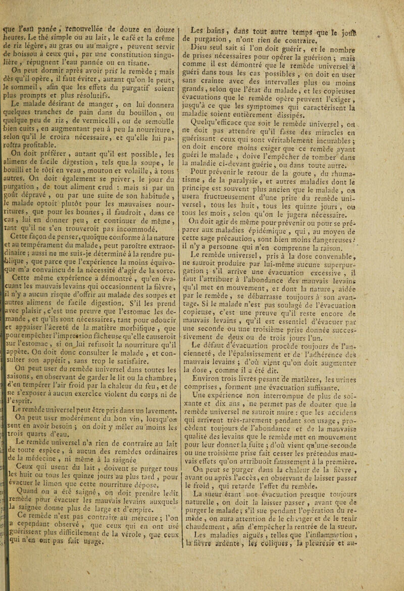 que Teatf panée , fenouveîlée de douze en douze heures. Le thé simple ou au lait, le café et la crème de riz légère, au gras ou au maigre , peuvent servir de boisson à ceux qui, par une constitution singu¬ lière , répugnent l’eau pannée ou en tisane. On peut dormir après avoir pris le remède ; mais dès qu’il opère, il faut éviter, autant qu’on le peut, Je sommeil, afin que les effets du purgatif soient plus prompts et plus résolutifs. Le malade désirant de manger , on lui donnera quelques tranches de pain dans du bouillon , ou quelque peu de riz , de vermicelli, ou de semoulle bien cuits , en augmentant peu à peu la nourriture , selon qu’il le croira nécessaire, et qu’elle lui pa- roltra profitable. On doit préférer, autant qu’il est possible, les alimens de facile digestion , tels que la soupe, le bouilli et le rôti en veau , mouton et volaille, à tous autres. On doit également se priver, le jour du purgation , de tout aliment crud : mais si par un goût dépravé , ou par une suite de son habitude , le malade optoit plutôt pour les mauvaises nour¬ ritures , que pour les bonnes , il faudroit , dans ce cas, lui en donner peu, et continuer de même, tant qu’il ne s’en trouveroit pas incommodé. Cette façon de penser, quoique conforme à la nature et au tempérament du malade, peut paroître extraor¬ dinaire ; aussi ne me suis-je déterminé à la rendre pu¬ blique , que parce que l’expérience la moins équivo¬ que m’a convaincu de la nécessité d’agir de la sorte. Cette même expérience a démontré , qu’en éva- Icuant les mauvais levains qui occasionnent la fièvre , *1 n’y a aucun risque d’offrir au malade des soupes et autres alimens de facile digestion. S’il les prend avec plaisir, c’est une preuve que l’estomac les de¬ mande , et qu’ils sont nécessaires, tant pour adoucir et appaiser l’âcreté de la matière morbifique , que pour empêcher l’impre«sion fâcheuse qu’elle causeroir Isur 1 estomac , si on lui refusoit la nourriture qu’il lappète. On doit donc consulter le malade , et con- jsulter son appétit, sans trop le satisfaire. 1; On peut user du remède universel dans toutes les [saisons, en observant de garder le lit ou la chambre, [d’en tempérer l’air froid par la chaleur du feu, et de [ne s’exposer à aucun exercice violent du corps ni de [l’esprit. Le remède universel peut être pris dans un lavement On peut user modérément du bon vin, lorsqu’on [sent en avoir besoin ; on doit y mêler au moins les |trois quarts d’eau. Le remède universel n’a rien de contraire au laîi [de toute espèce , à aucun des remèdes ordinaire; [de la medecine , ni même à la saignée | Ceux qui usent du lait , doivent se purger tou; [les huit ou tous les quinze jours au plus tard , pou [évacuer le limon que cette nourriture dépose. Quand on a été saigne, on doit prendre ledi remède pour évacuer les mauvais levains auxquel [la saignée donne plus de large et d’empire. | Ce îemede il est pas contraire au mercure ; l’oi [a cependant observé , que ceux qui en ont us [gueussent plus difficilement de la vérole , que eeu [qui n en ont pas fait usage. Les bains, dans tout autre temps que le jo# de purgation , n’ont rien de contraire. Dieu seul sait si l’on doit guérir, et le nombre de piises necessaires pour opérer la guérison ; mais comme il est démontré que le remède universel à guéri dans tous les cas possibles , on doit en user sans crainte avec des intervalles plus ou moins grands, selon que 1 état du malade, et les copieuses évacuations que le remède opère peuvent l’exiger , jusqu a ce que les symptômes qui caractérisent la maladie soient entièrement dissipés. Quelqu’efficace que soit le remède universel, otî ne doit pas attendre qu’il fasse des miracles en guérissant ceux qui sont véritablement incurables ; on doit encore moins exiger que ce remède ayant guéri le malade , doive l’empêcher de tomber dans la maladie ci-devant guérie , ou dans toute autre. Pour prévenir le retour de la goûte, du rhuma¬ tisme, de la paralysie , et autres maladies dont le principe esr souvent plus ancien que le malade , on usera fructueusement d’une prise du remède uni¬ versel , tous les huit, tous les quinze jours , ou tous les mois, selon qu’on le jugera nécessaire. On doit a^ir de même pour prévenir ou pour se pré¬ parer aux maladies épidémique , qui, au moyeu de cette sage précaution, sont bien moins dangereuses.” il n y a personne qui n’en comprenne la raison. Le remède universel, pris à la dose convenable, ne sauroit^produire par lui-même aucune superpur¬ gation ; s il arrive une évacuation excessive , il faut 1 attribuer a 1 abondance des mauvais levains qu il met en mouvement, et dont la nature, aidée par le remède , se débarrasse toujours à son avan¬ tage. Si le malade n’est pas soulagé de l’évacuation copieuse, c’est une preuve qu’il reste encore de mauvais levains , qu’il est essentiel d’évacuer par une seconde ou une troisième prise donnée succes¬ sivement de deux ou de trois jours l’un. Le defaut d évacuation procède toujours de l’an¬ cienneté, de l’épaississement et de l’adhérence des mauvais levains ; d’où vi^nt qu’on doit augmenter la dose , comme il a été dit. Environ trois livres pesant de matières, les urines comprises, forment une évacuation suffisante. Une expérience non interrompue de plus de soi¬ xante et dix ans , ne permet pas de douter que 1$ remède universel ne sauroit nuire : que les accidens qui arrivent très-rarement pendant son usage, pro¬ cèdent toujours de l’abondance et de la mauvaise qualité des levains que le remède inet en mouvement pour leur donner la fuite ; d’où vient qu’une-seconde ou une troisième prise fait cesser les prétendus mau¬ vais effets qu’on arrribuoit faussement à la première. On peut se purger dans la chaleur de la fièvre , avant ou après l’accès,en observant de laisser passer le froid , qui retarde l’effet du remède. La sueur étant une évacuation presque toujours naturelle , on doit la laisser passer , avant que de purger le malade; s’il sue pendant l’opération cîu re¬ mède , on aura attention de le ch mger et de le tenir chaudement, afin d’empêcher la rentrée de la sueur. Les maladies aigues ; telles que l’inflammation , la fièvre ardente , les coliques, la piewresie et au-