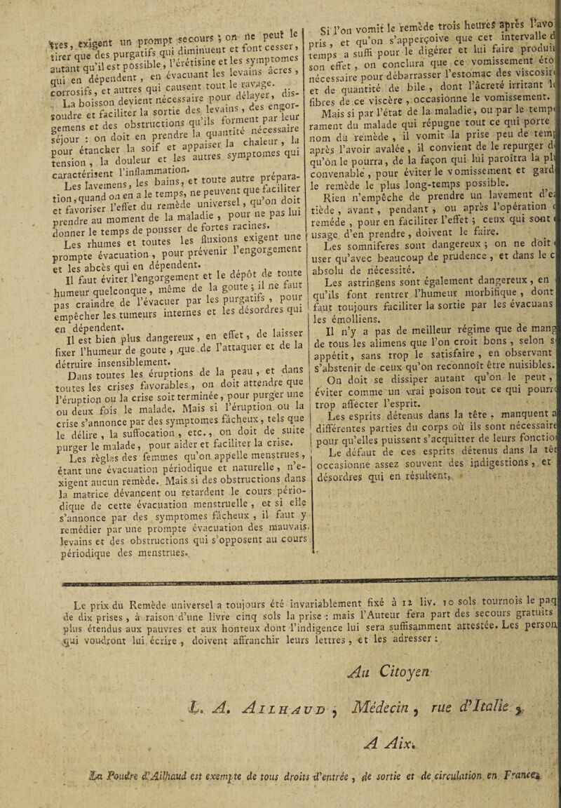 *res exigent un prompt secours ; on ne . ’ i„c nurpatifs oui diminuent et font cesser, soudre et faciliter la tome d=s; evems, d« pemens et des obstructions qn i s nécessaire féjout : on doit en «'« g;“ll dïïTa?, la SonTSa doùieut'et les autres symptômes qui '‘iStaÜ'Kr.t toute autre prépara- . Les , n p , a le temps, ne peuvent que faciliter ISSftS remède universel, qu’on doit prendre au moment de la maladie , pour ne pas u donner le temps de pousser de fortes racines. Les rhumes et toutes les fluxions exigent une prompte évacuation % pour prévenir 1 engorgement et les abcès qui en dépendent. , , f Il faut éviter, regorgement et le dépôt de toi humeur quelconque , même de la goûte , 1 ne pas craindre de l’évacuer par les purgatifs , pour empêcher les, tumeurs internes et les desordres qui ^ifest^bien plus dangereux, en effet, de laisser fixer l’humeur de goûte , .que.de 1 attaquer et de la détruire insensiblement. Dans toutes les éruptions de la peau , et dans toutes les crises favorables., on doit attendre que l’éruption ou la crise soit terminée, pour purger une ou deux fois le malade. Mais si l’éruption ou la crise s’annonce par des symptômes fâcheux, tels que le délire, la suffocation, etc., on doit de suite purger le malade , pour aider et faciliter la crise. Les règles des femmes qu on appelle menstru-^s, étant une évacuation périodique et naturelle , n e- xigent aucun remède. Mais si des obstructions dans la°mafrice dévancent ou retardent le cours pério¬ dique de cette évacuation menstruelle , et si elle s’annonce par des symptômes fâcheux , il faut y remédier par une prompte évacuation des mauvais .levains et des obstructions qui s’opposent au cours périodique des menstrues. Si l’on vomit le remède trois heures apres 1 avo pris, et qu’on s’apperçoiv-e que cet intervalle d temps a suffi pour le digérer et lui faire proauu son effet, on conclura que ce vomissement eto nécessaire pour débarrasser l’estomac des viscosité et de quantité de bile , dont 1 âcreté irritant 1< fibres de ce viscère , occasionne le vomissement. Mais si par l’état de la- maladie, ou par le temp rament du malade qui répugne tout ce qui porte nom du remède , il vomit la prise peu de terni après l’avoir avalée, il convient de le repurger cl qu’on le pourra, de la façon qui lui paroîtra la pli convenable , pour éviter le vomissement et garcl le remède le plus long-temps possible. Rien n’empêche de prendre un lavement d e; tiède , avant, pendant , ou apres 1 opération c remède , pour en faciliter l’effet ; ceux qui sont < usage d’en prendre , doivent le faire. Les somnifères sont dangereux ; on ne doit < user qu’avec beaucoup de prudence , et dans le c absolu de nécessité. Les astringens sont également dangereux, en qu’ils font rentrer l’humeur morbifique , dont faut toujours faciliter la sortie par les évacuans les émolliens. Il n’y a pas de meilleur régime que de mang de tous les alimens que l’on croit bons , selon s appétit, sans trop le satisfaire, en observant s’abstenir de ceux qu’on reconnoit etie nuisibles. On doit se dissiper autant qu’on le peut, éviter comme un vrai poison tout ce qui pourr trop affecter l’esprit. Les esprits détenus dans la tête , manquent a différentes parties du corps où ils sont nécessaire pour qu’elles puissent s’acquitter de leurs fonctio 1 Le défaut de ces esprits détenus dans la têt occasionne assez souvent des indigestionset désordres qui en résultent, de plus étendus aux pauvres et aux honteux dont l’indigence voudront lui.écrire , doivent affranchir leurs lettres, et les adresser: Au Citoyen JU A, A i lh au n ? Médecin , rue d'Italie y A Aix, La Poudre d'AUhaud est exempte de tous droits d'entrée , de sortie et de circulation en Francei.