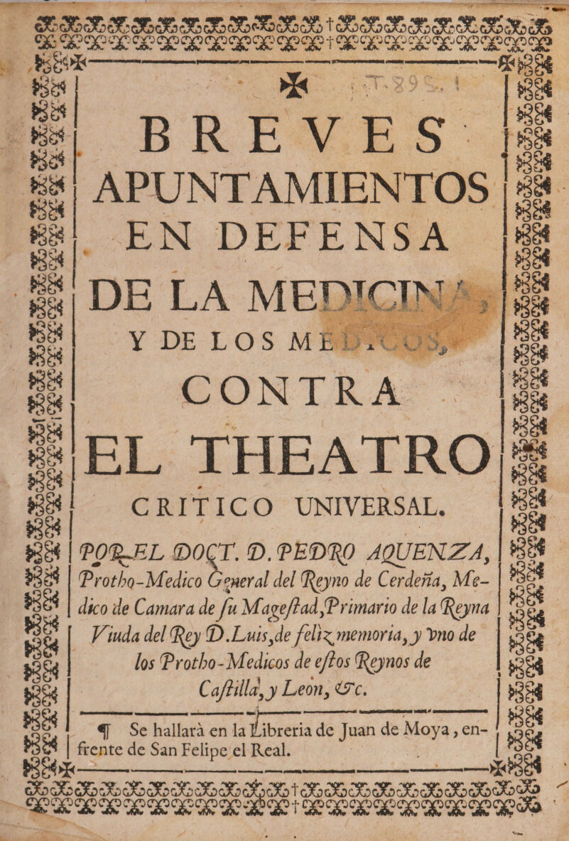 aE*a6S6s&amp;áfca6a&amp;a&amp;*áB3&amp; 36a&amp;a&amp;sE3Sa&amp;a&amp; XXXXXXXXXXXXtXXXXXXXXSÉ? /- * Jsés »e&amp; 8é» •'Au &gt; * :,T *-. i 88 BREVES APUNTAMIENTOS EN DEFENSA 88 8$ 8» 88 íf 88 DE LA ME^TOT&gt;T y DE LOS M i i-, V;:\ V;: ■§t J&gt; kJ X V. J? CONTRA EL THEATRO CRITICO UNIVERSAL. &lt;pg%JF,L ©OCT. ©. PE©3^0 AQUEKZA, Trotho-Medico General del Leyno de Cerdeña, Me¬ dico de Cantara de fu Man fiad fP rimaría de la %eyna Viuda del fey CD. Luis fe felfmemoria,y T¡&gt;no de los Trotbo-Médicos de eftos Peynos de Cajlilld,y León, i?c. tSC&lt;{ i ^ Se en ¿breria de Juan de Moya, en¬ rocó | frente de San Felipe el Real. m ?ee« ggi ¡sí m CÍO / 88 88 88 .88 88