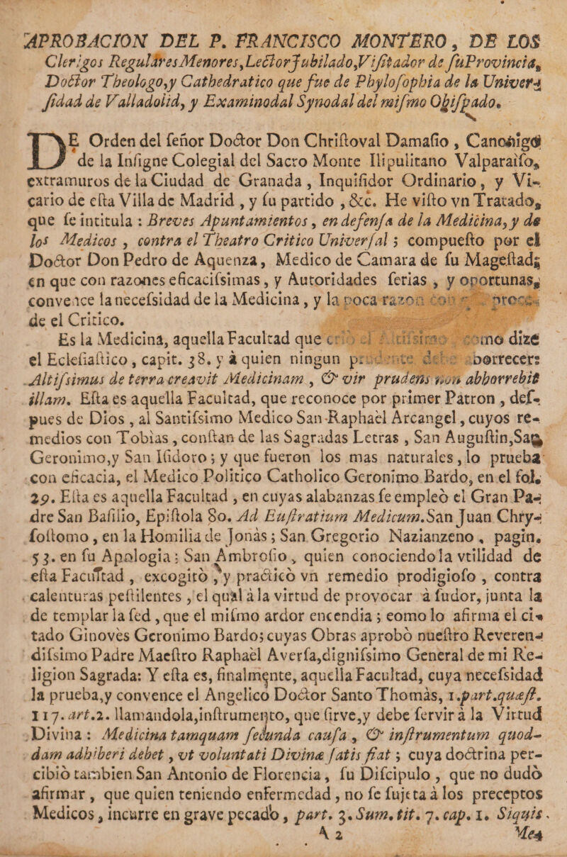 APROBACION DEL P. FRANCISCO MONTERO, DE LOS Clérigos Regulares Menores, Le dlorJubilado,Vifi ador de fitProvincia% Doólor The o logo,y Cathedr atico que fue de Phyíofopbia de la Univefa Jidad de Falladoiid, y Examinodal Sy nodal del mifmo Obifpado• DE Orden del feñor Dodtor Don Chriftoval Damafío , Cano4iig&lt;í de la Iníigne Colegial del Sacro Monte Ilipulitano Valparaiíb^ extramuros de la Ciudad de Granada, Inquiíidor Ordinario, y Vi-* cario de ella Villa de Madrid , y íu partido , &amp;c. He vifto vn Tratado, que fe intitula : Breves Apuntamientos, endefenja de la Medicina,y de los Médicos , contra el Theatro Critico Univer/al; compuefto por el Do&amp;or Don Pedro de Aquenza, Medico de Cansara de fu Mage.ftadf; en que con razones eficacísimas, y Autoridades ferias , y oportunas,' convence la necefsidad de la Medicina, y la noca raso a . oreca de el Critico. Es la Medicina, aquella Facultad que c ir;- ¿no dÍ20 el Eckfiaftico, capit. jB. y á quien ningún p, i: ¿ú oorrecer; Altijsimas de térra creavit Medicinam , &amp; vir prudem non abbovrebit illam. Efta es aquella Facultad, que reconoce por primer Patrón , dejf- pues de Dios , al Sandísimo Medico San -Raphael Arcángel, cuyos re¬ medios con Tobías, conftan de las Sagradas Letras , San Auguftin,Sag&gt; Gerónimo,y San Ifidoro; y que fueron los mas naturales , lo prueba con eficacia, el Medico Político Catholíco Gerónimo Bardo, en el fol. Efta es aquella Facultad , en cuyas alabanzas fe empleó el Gran Pa-¡ dre San Bafilio, Epiftola So. Acl Eujlratium Medicum.San Juan Chry-¡ foilomo, en la Homilía ele Joñas; San Gregorio Nazianzeno , pagin. 5 en fu Apología: San Ambrollo &gt; quien conociéndola vtilidad de efta FacuTtad , excogitó ^y pradicó vn remedio prodigiofo , contra calenturas peftilentes , el quál ála virtud de provocar á fudor, junta la de templar la fed , que el mifmo ardor encendía ; eomo lo afirma el ci«* tado Ginovés Gerónimo Bardo; cuyas Obras aprobó nueftro Rcveren-» difsimo Padre Macftro Raphael Avería,dignifsimo General de mi Re¬ ligión Sagrada: Y efta es, finalmente, aquella Facultad, cuya necefsidad la prueba,y convence el Angélico Dador Santo Thomás, i,part.qucefl9 117. art.2. llamándola,inftrumento, que firve,y debe fervir á la Virtud .Divina: Medicina tamquam fecunda caufa , &amp; inftrumentum quod- dam adh'beri debet, vt voiuntati Divina fatis fiat; cuya doótrina per¬ cibió también San Antonio de Florencia, fu Difcipulo , que no dudó afirmar , que quien teniendo enfermedad, no fe fujeta á los preceptos Médicos a incurre en grave pecadb, part, 3.Sum. tit. 7. cap. 1. Siqijis A z Ve4