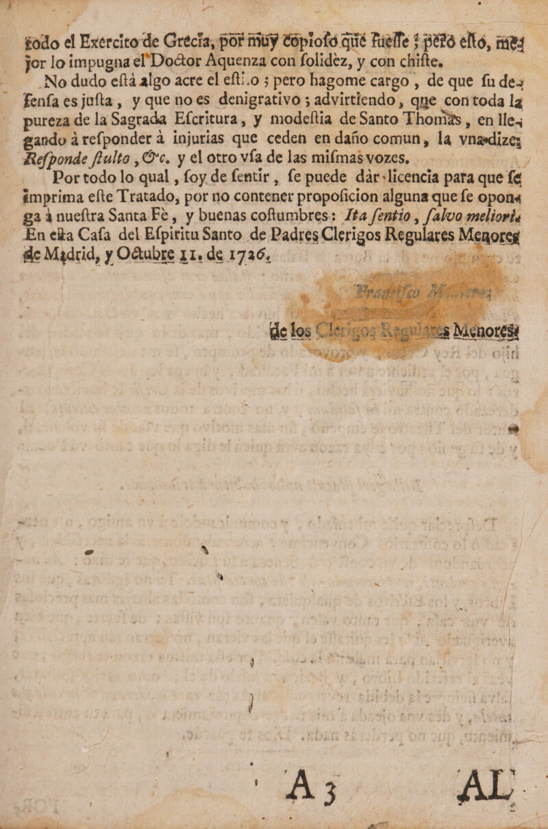 ¿odo el Ejército de Grecia, por muy1 íSpíofo que Fueífe í péld eftó, nj$j jor lo impugna elvDo&lt;flor Aquenza con folidéz, y con chifle. No dudo eftáalgo acre el eftLo 5 pero hagome cargo , de que fu de~? jfenfa es jufta , y que no es denigrativo *, advirtiendo, que con toda la pureza de la Sagrada Efcritura, y modeflia de Santo Thomáüs, en lie* gando árefponder á injurias que ceden en daño común, la vna*d¡zes Refponde Jlulto, &amp;c. y el otro vía de las mifmas vozes. Portodoloqual,foydefetitir, fe puede dár 'licencia para que imprima efle Tratado, por no contener propoficion alguna que fe opon* ga i nueftra Santa Fe, y buenas coflumbres: Ita fentio, falvo melioru En e&amp;a Cafa dei Efpiritu Santo de Padres Clérigos Regulares Met|oreg Madrid, y Odubre 11.de iyatf* i? fes C 1