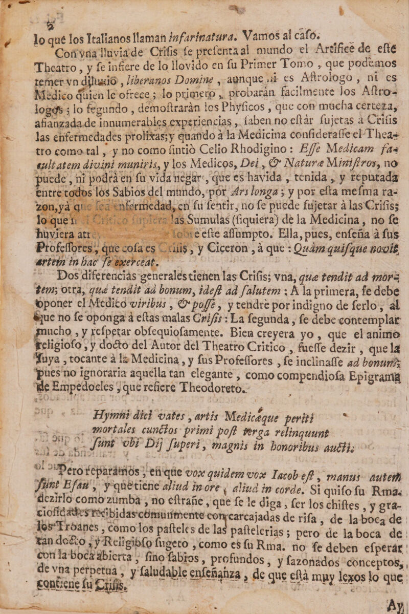 y* r- • loqué los Italianos llaman infarhatura» Vamos a! cafó. Cori vria lluvia de Crifis le pteíentaal mundo ei ArdncC de eftS Theatro , y fe Infiere de lo llovido en fu Primer Tomo , que pocemos temer vn diluvio , libéranos Domine , aunque ni es^AfiroiOgo , ni es Medico quien le ofrece ; lo ptítnerp % ptoDaran fácilmente los Adto- logcfc 5 lo fegundo , démoflrarán Ies Phyíicos , que con mucha certeza, afianzada de innumerables experiencias , íaben no eílar fujetas a Cniis las enfermedades prolbrasfy quando á la Medicina confideraiTe el Thea~ tro como tal * y no como fintió Celio Rhodigino : Efe Medican* fa* eultatem dmini muñiris, y los Médicos, Del, &amp; Natura Minijiro* y no puede , ni podrá en fu vida negar, que es havida , tenida „ y reputada éntre todos los Sabios del mundo, por Ars langa; y por efta mefma ra¬ zón,ya q5 níermedad,en fu fentir, no fe puede fujetar á las Criíis; lo que i las Súmulas(fiquiera) dé la Medicina, no fe huviera att eefte afíumpto. Ella,pues, enfeña áfus ProfeíTores, que cofa es .ais, y Cicerón , á que: Qudm quifque mvUu artern in hac fe exerceat. Dos diferencias generales tienen las Criíis; vna, qu&lt;e tendit ad mor¿ tem\ otra, qiice tendit ad bonum, idejl ad falutem ; A la primera, fe debe fcponer el Medicó viribus, &amp;poJTe, y tendré por indigno de ferio, ai é$ue no fe oponga á ellas malas Qrifis: La fegunda, fe debe contemplar amicho , y refpetar obíequiofamente. Bien creyera yo , qüe el animo religiofo, y dodo del Autor del Theatro Critico , Fuerte dezir , que U yuya , tocante á k Medicina, y fus ProfeíTores , fe inclinarte ad bonunh jPues n0 ignoraría aquella tan elegante , como compendiofa Epigrantg de Empedocles ,que refiere Theodoreto^ Hymni dki vates, mis Medic&lt;eque periti mortales cunólos primi po/l isirga relinquunt y funt vhl Dij J»p«ri, ñiagnis in honoribus auith i * • * v. . - x croí eparáíilós, en que vox quidemvox Iatóbejl, manus autetfl Jmt E/au , y quetiene aliad in ore, alíud in cordel Si quifo fu Rma. dczirlo como zumha , no eftrane, que fe !e diga, fer los chifles , y gra- ciofldatfeíRcibidas-comunmente concarcajadas de rifa , de labocade JorTrOanes , como los pafteles de las pafteleri^s; pero de la boca de tan de jo, y Reug;ofo fugeco , como es fu Rma. no fe deben efperat n.a ocaa ierra , finofabios, profundos, y fazonados conceptos, con|ene fifciils.y dudable enfenahza, de que efti muy lejos lo que.