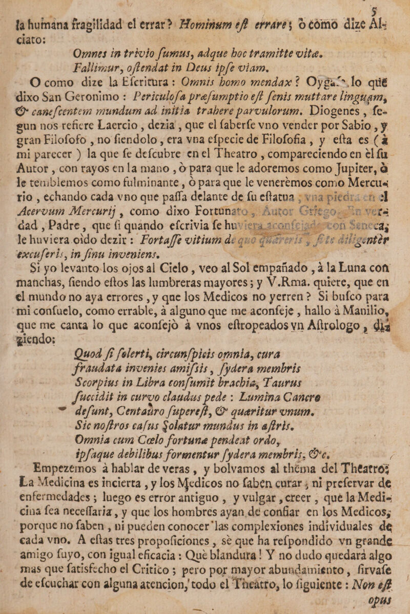 la humana fragilidad el errar? Hominumejl errare 5 o como dizeAl- ciato: Omnes in trivio furnus, hoc tramitte vita. Fallimur, ojlendat in Deus ipfe viam. O como díze la Efcritura: G»íw/; homo mendax? Oyga'vlo qtig dixo San Gerónimo : Perkulofaprafumptio eji fenis muttare linguam, cantfcentena mutidum ad initia trahere parvulorum. Diogencs , fe- gun nos refiere Laercio , dezia , que el íaberfe vno vender por Sabio, y gran Filofofo , no fiendolo, era vna efpecie de Filofofia , y eíla es ( k mi parecer ) la que fe defeubre en el Theatro , compareciendo en el fu Autor , con rayos en la mano , 6 para que le adoremos como Júpiter, ó le temblemos como fulminante , ó para que le veneremos como Mercim rio , echando cada vno que paífa delante de fu eftatua ; &gt; r u • íl Acervum Mercurij , como dixo Fortunar-- s Auto: A'm ’• ,r-s enter Si yo levanto los ojos ai Cielo, veo al Sol empañado , á la Luna coft manchas, fiendo eíios las lumbreras mayores; y V.Rma. quiere, que en el mundo no aya errores, y que los Médicos no yerren ? Si bufeo para mi confuelo, como errable, á alguno que me aconfeje , hallo á Manilio, queme canta lo que aconfejó á vnos eílropeados vn Añrologo, Siendo: Quod fi fderti, circunfpkis omnia, cura fraudata inventes amifsts, fydera membris Scorpius in Libra confumit brachi¿¡ Taurus fuccidit in curvo ciaudus pede : Lumina Cancro ~ defunty Centauro fupereft, &amp; quaritur vnum. Sic no ¡ir os cafus §olatur mundus in a/iris. Omni a cum Cosío fortuna pende at ordo, tpfaque debilibus formentur fydera membris. &amp;c• f Empezemos á hablar de veras , y bolvamos al thema del ThCatrói La Medicina es incierta , y los IVJedicos no faben curar 5 ni prefervar de enfermedades *, luego es error antiguo , y vulgar, creer , que la Medi-; ciña fea neceílaria, y que los hombres ayan de confiar en los Médicos,? porque no faben , ni pueden conocerlas complexiones individuales de cada vno. A eftas tres propoficiones, se que ha refpondido vn grande amigo fuyo, con igual eficacia : Que blandura! Y no dudo quedará algo mas que fatisfecho el Critico ; pero por mayor abundamiento, firvafe de efcucnar con alguna atención,4 todo el Theatro, lo íiguiente : Non efi opus dad , Padre, que íi quando eferivia fe htv le huviera oido dezir : Fortajfe vitium di q txcuferis, in Jinu inveniens. gráL.gj XOVs m * * í * T »j “**35