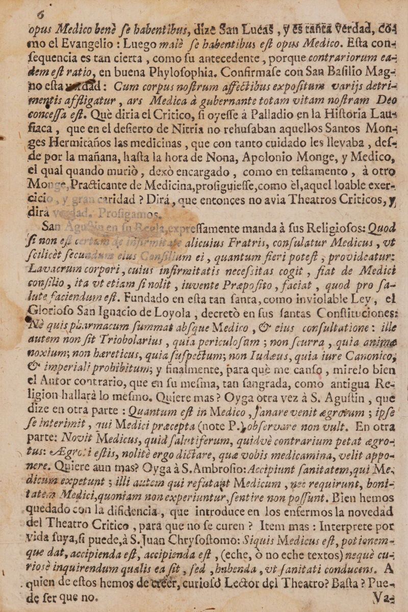 opus Medico heno fe habentihw, cííze S%n EuéáS , f SI tafitl $érda3, ¿34 roo el Evangelio : Luego mole fe babentihm ejl opus Medico. Efta conn fequencia es tan cierta , como fu antecedente^ porque contrariorum ea¿ Aemejl ratio, en buena Phylofophia* Confírmale con San Bafilio Mag-í lio eftaüCcíad: Cum corpus nojlrum affeBibus expoftum varijs detri~. mergis affiigatur, ars Medica d gubernante totam vitam nojlram Deo concejfa ejl• Que diría ei Critico, íi oyefle á Palladlo en la Hiftoría Latírt flaca , que en el defierto de Nicna no rehufaban aquellos Santos ges Hermitaños las medicinas , que con tanto cuidado les llevaba , dc£¡ de por la mañana, luda la hora de Nona, Apclonio Monge, y Medico, el qual quando murió, dexó encargado , como en teftaraento , á otro Mor Practicante de Medicina,proíiguieffe,como el,aquel loable exer- *’ridad ? Dirá, nue entonces no avia Theatros Críticos, y. cura Sa. lefiamente manda á fus Religiofcs: Ji non Cj» t ’ : - alicuius Fr atris, confuí atur Medicus, vt fcilicet fecm - &amp;tus mjillum ei, quantumfíeripotejl provideatur: Lavacrum cor por i, cutís injirmitatis necefsitas cogii , fíat de Medid conjiUo, ita vt etiam Jinolit, invente Praepofiio rfaciat, quod pro fa- lute fadendujneji. Fundado en efta tan fama, como inviolable Ley, el Gioriofo San Ignacio de Loyola , decretó en fus (antas Conftituciones Me quis paarmacum fummat abfqtie Medico , &amp; eius confultattone: tile autem nonfit Triobolarius , quia periculojdm ; non fcurra , quia anlmg noxium\ non heréticas, quia fufpctlum*, non lud¿eusy quia ture Canónico} &amp; imperial!prohibitunr, y finalmente, para que me canfo , mírelo bien el Autor contrario, que en fu mefma, tan fan grada, como antigua Re- ligion hallara lo tnefmo* Quiere mas ? Oyga otra vez á S, Aguftin , que dlze en otra parte : Quantum ejl in Medico afanare venit ¿egro&amp;um ; ipfe fe interhmt, qui Medidpreecepta (note Pdyobfervare non vult• En otra Quiere aun mas? Oyga á S. Ambrollo: Accipiunt fanitatem,qui di cum expetunt $ illi autem qui refutant Medicum , yes requirunt, bonir tatem Medid,quoniam non experiunturfentire nonpoffunt. Bien hemos quedado con la difidencia , que introduce en los enfermos la novedad dd Thearro Critico , para que no fe curen ? Item mas : Interprete por .Vida fuya,f¡ puede,á S.Juan Chryfoftomo: Siquis Medicus eft,potionem~ que dat,acdpienda ejl, accipienda ejl, (eche, ó no eche textos) ñeque cu¿ rióse inquirendum qualis eaft, fed ,babenda 9vt janitaii conductas, A . quien de eftos hemos dewéer,curioíd Le&amp;or del Theatro? Bafta ? Pue-» de fer que no.