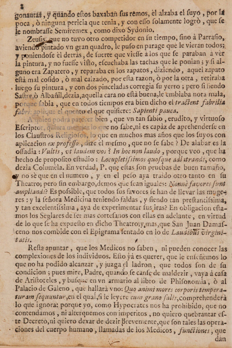 gonaütái, y guando eftos baxabáñ fus rémos, él alzaba eí íuyó , por \i poca s o ninguna pericia que tenia, y con eíío bolamente logro , que íe le nombraííe Semiremcx , comodixo Sydónio. . Zeufis^gue no tuvo otro competidor en íu tiempo, fino á Parrado, &amp;viendf^&gt;intado vn gran quadro, le pufo en parage que le vieran todos;. y poniendofe él detrás, de fuerte que viefle a los que fe paraban a ver la pintura, y no fueífe vifto, efcuchaba las tachas que le ponían 5 y fi al¬ guno era Zapatero , y reparaba en los zapatos, diziendo, aquel zapato tftá mal cofido , ó mal calzado, por efia razón, ó por la otra , retiraba luego fu pintura , y con dos pinceladas corregia fu yerro ; pero fi fiendo Saftríjp Albañil,dezia,aquella cara no efiá buena,le embiaba ñora mala, pe bbia , que en todos tiempos era bien dicho el tradlent fabrilia I cuenta d que quifierc: Sapientipauca, den , que vn tan fabio , erudito, y vírtuofo ce no fabe,ni es capaz de aprehenderfe en f - ■ L &gt;■. t-r t ¿ ). Efcriptc los Clauftros Raigiofó, lo que en muchos mas años que los Cuyos coa aplicación exprofejjo , dife él mefmo , que no fe fabe ? De alabar es la oííiadia : Vultis, vt laudem vos ? In hoc non laudo , porque veo , que ha hecho de propodto eftüdio : Locupletifsirnos quofque adhtrandi5 como dezia Col muela. En verdad, P, que efiasjon pruebas de buen tamaño, no sé que en el numero , y en el pelo aya traído otro tanto en fu Theatro; pero fin embar gobiernos que fean iguales: Ivonne favores funt ampliando Es pofsible, que todos fus favores íe han de llevar las muge** res : y la feñora Medicina teniendo faldas, y fiendo tan preftantifsima, y tan exceientifsima , aya de experimentar fuspras? En obligación cata¬ mos los Seglares de ier mas cortefanos con ellas en adelante , en virtud de lo que fe ha expuefto en dicho Theatro;yjnas,que San ]uan Damaf- ceno noscombide con el Epigrama fentado en lo de Laudibus virgini- tatis. f Refia apuntar , que los Médicos no faben , ni pueden conocer las complexiones de los individuos. Efio yá es querer, que le enfademos lo que no ha podido alcanzar ,y juzga el ladrón, que todos fon de fu condición ; pues mire, Padre, quandso fe canfe de maldezir , vaya ¿ cafa de Arifioteles , y bufque en vn armario al libro de Phifonom ia, ó al Palacio de Galeno , que hallará vno: Quo anirni mores ccrporis tempera* tur&amp;m fequuntur^w el quai,íi le leyere cune grano fal?sy compre henderá lo que ignora: porque yo, como Hypocrates nos ha prohibido, que no contendamos , ni alterquemos con imperitos , no quiero quebrantar ci¬ te Decreto,ni quiero dexar de dezir preveniente,que fon tales las opera¬ ciones del cuerpo humano, llamadas de ios Médicos, fundí iones\ que .•dan -„ ~ -.V. I_