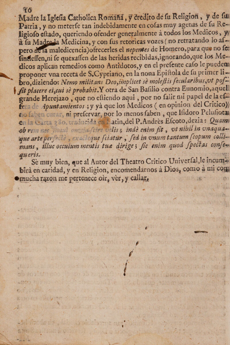 m ‘ Madre la Igtcíla Catholica RomafSa, f Srédlto de fu Religión , y de fu; Patria, y no mcterfe tan indebidamente en cofas muy agenas de fu Re- ligiofo eftado, queriendo ofender generalmente á todos los Médicos, y a fu Madg^a Medicina, y con fus retoricas vozes ( no retratando lo af- á^a mal pero ¿?na maledicencia)ofreeerles el nep entes de Homero,para que no fe !inífeffen,nl fe quexaífen de las heridas recibidas,ignorando,que los Mé¬ dicos aplican remedios como Antídotos,y en el prefcnte cafo le puedeíti proponer vna receta de S.Cypriano, en la nona Epiftola de fu primer li¬ bro,diziendo: Nemo militam Deofínplicet se molefíis fecularibus¿vt poj-■ Sfitplaceré ei,cui se prohahitX otra de San Rafilio contra Eunomio,aquel grande Herejazo , que no eíliendo aqui, por no fallr nii papel de laeR fe ípunt cimientos; y yá que los Médicos ( en opinión del Critico) i m prefervar. por lo menos fahen , que iíidoro Pelu/ÍQta¿ t ' - J' ,4{: atin,del P.Andrés Efcoto,dezia * Quam, ■obre:.-. ■..?? , ^ lis $ indi enim fit, vt nibil tn vnaqua** que arteper. , ¡ue fciatúrfed tn vnum tantum feopum collU mans, illuc occuíurn mentís tua dirige 5 fíe enim quod fpedas confíe^ queris, # Se muy bien, que al Autor del Theatro Crítico Univerfal,le Incurrí-/ feírá en caridad, y en Religión, encomendarnos á Dios, corno á mi cog« •mucha r^zca me pertenece oir^ ver, y callar^