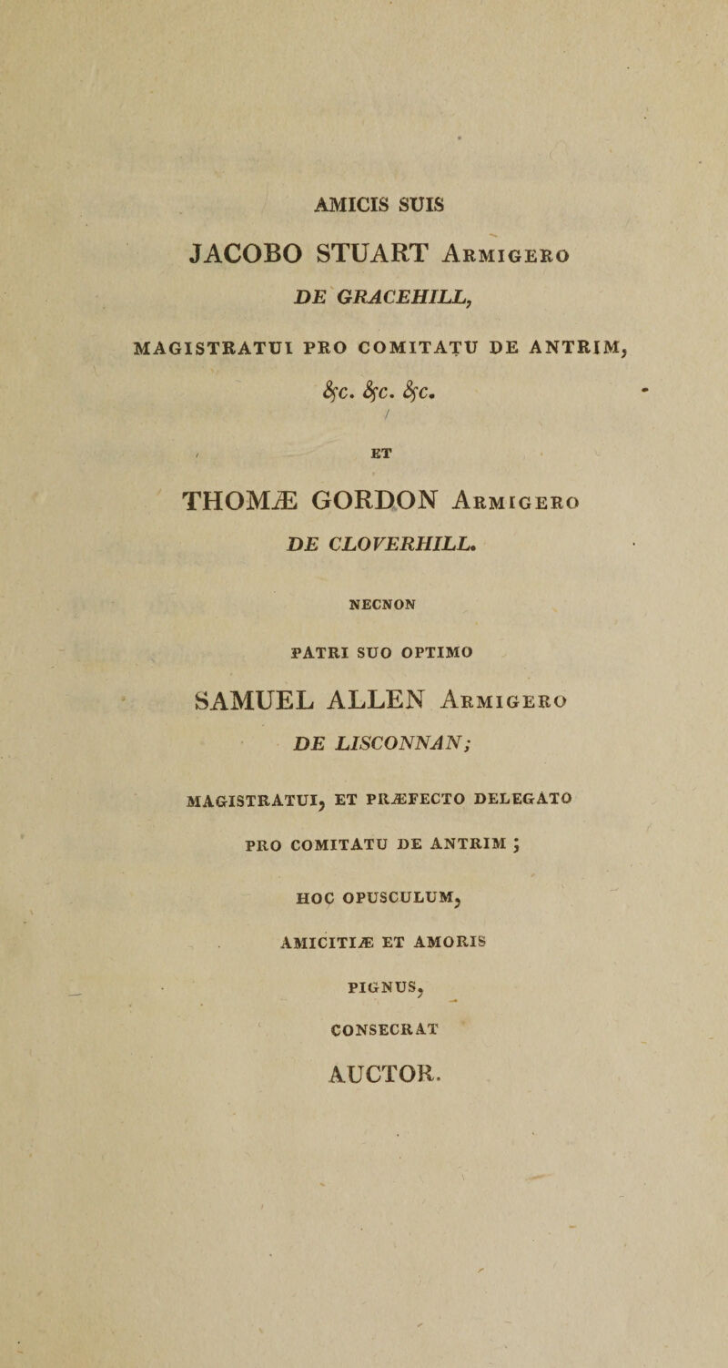 AMICIS SUIS JACOBO STUART Armigero DE GRACEHILL, MAGISTRATUI PRO COMITATU DE ANTRIM fyc. fyc. fyc. / / ET THOMiE GORDON Armigero DE CLOVERHILL. NECNON PATRI SUO OPTIMO SAMUEL ALLEN Armigero DE LISCONNAN; MAGISTRATUI, ET PRAFECTO DELEGATO PRO COMITATU DE ANTRIM ; HOC OPUSCULUM, AMICITIA: ET AMORIS PIGNUS, CONSECRAT AUCTOR