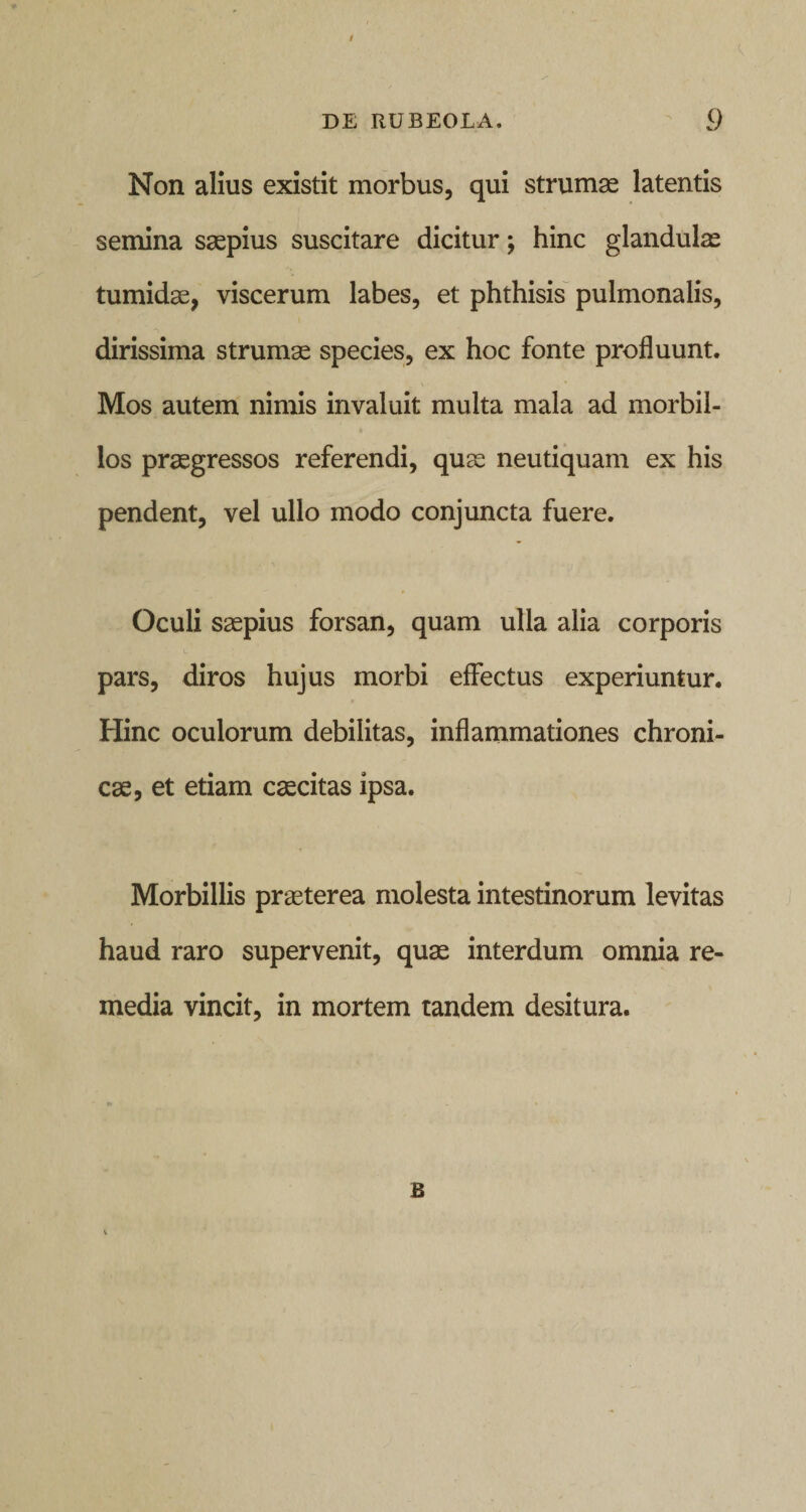 / DE RUBEOLA. v9 Non alius existit morbus, qui strumae latentis semina saepius suscitare dicitur; hinc glandulae tumidae, viscerum labes, et phthisis pulmonalis, dirissima strumae species, ex hoc fonte profluunt. Mos autem nimis invaluit multa mala ad morbil¬ los praegressos referendi, quae neutiquam ex his pendent, vel ullo modo conjuncta fuere. Oculi saepius forsan, quam ulla alia corporis pars, diros hujus morbi effectus experiuntur. Hinc oculorum debilitas, inflammationes chroni¬ cae, et etiam caecitas ipsa. Morbillis praeterea molesta intestinorum levitas haud raro supervenit, quae interdum omnia re¬ media vincit, in mortem tandem desitura. B