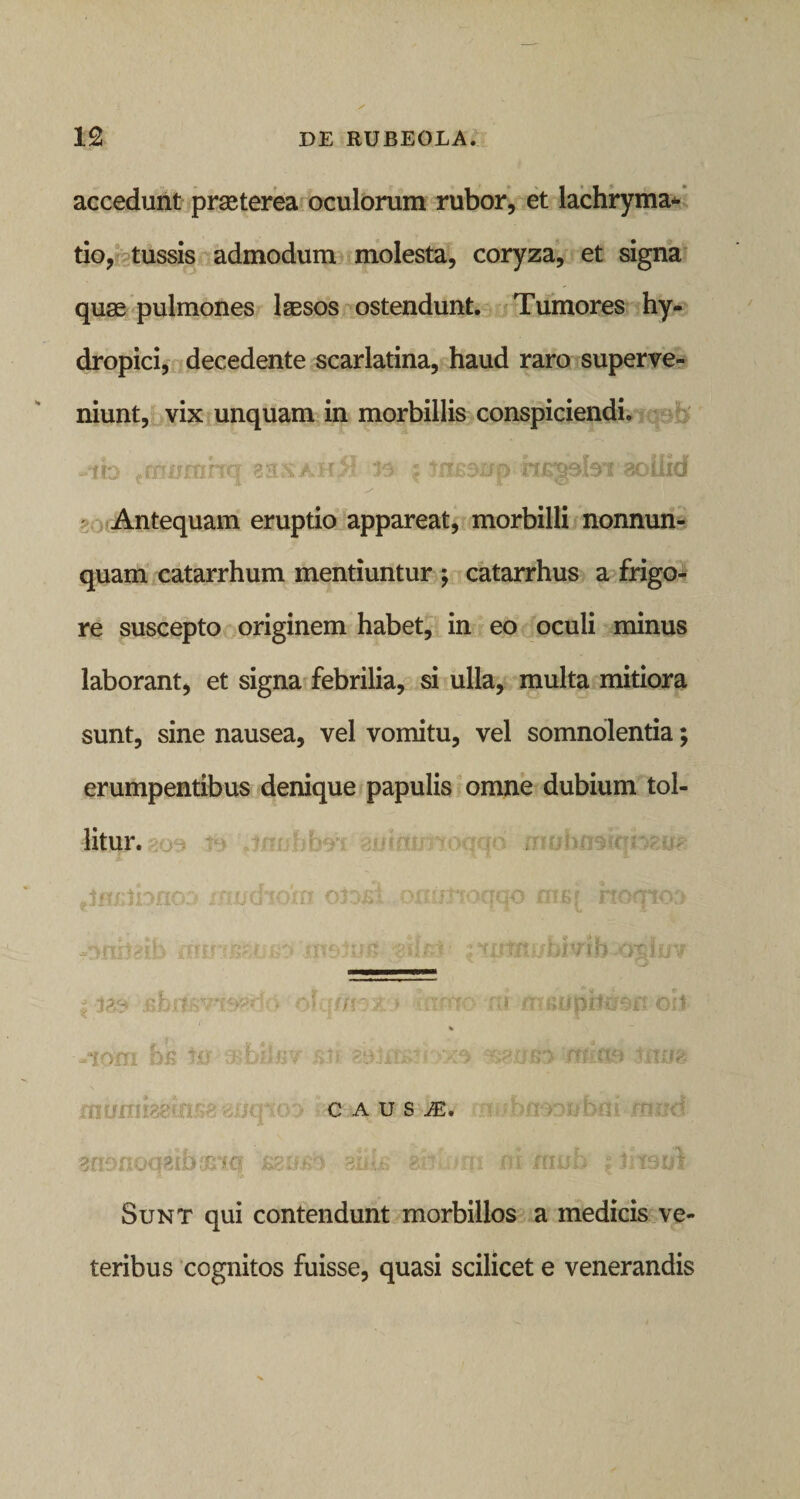 accedunt praeterea oculorum rubor, et lachryma* tio, tussis admodum molesta, coryza, et signa quse pulmones laesos ostendunt. Tumores hy¬ dropici, decedente scarlatina, haud raro superve¬ niunt, vix unquam in morbillis conspiciendi. n ; msoup HE^abi aoiiid ir: prfjcrr(J 33SAH Antequam eruptio appareat, morbilli nonnun- quam catarrhum mentiuntur ; catarrhus a frigo¬ re suscepto originem habet, in eo oculi minus laborant, et signa febrilia, si ulla, multa mitiora sunt, sine nausea, vel vomitu, vel somnolentia; erumpentibus denique papulis omne dubium tol¬ litur. ylmtfbno;* inudidm orni onimoqqo me* hoqtoa «tmiteib mm&amp;.i■ u &gt; 'jrnsJutf z i11 ■ • jias . ;-Jq7;r» 'iinio ni. meupilusnoit % --fom bi&gt; 10 aibhfr/ mim itura C A U S JE, 0 811 ii onbni jfnrrd msut monoqzihmw, zz Sunt qui contendunt morbillos a medicis ve¬ teribus cognitos fuisse, quasi scilicet e venerandis