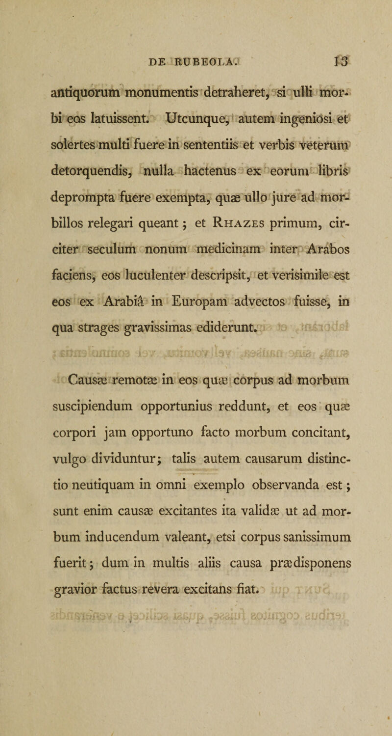 antiquorum monumentis detraheret, si ulli mor¬ bi eos latuissent. Utcunque, autem ingeniosi et solertes multi fuere in sententiis et verbis veterum detorquendis, nulla hactenus ex eorum libris deprompta fuere exempta, quae ullo jure ad mor¬ billos relegari queant; et Rhazes primum, cir- citer seculum nonum medicinam inter Arabos faciens, eos luculenter descripsit, et verisimile est eos ex Arabia in Europam advectos fuisse, in qua strages gravissimas ediderunt. * gVtWx. - $ %f\rrrf\~+ i - v f rA* r* vVtf * ^ **-^.*&gt; i y f; .5 i-; tiiiitiv’j .1 Jt i -v * * * vJ f tj {Ut* \ Causae remotae in eos quae corpus ad morbum suscipiendum opportunius reddunt, et eos quae corpori jam opportuno facto morbum concitant, vulgo dividuntur; talis autem causarum distinc¬ tio neutiquam in omni exemplo observanda est; sunt enim causae excitantes ita validas ut ad mor¬ bum inducendum valeant, etsi corpus sanissimum fuerit; dum in multis aliis causa prae disponens gravior factus revera excitans fiat.