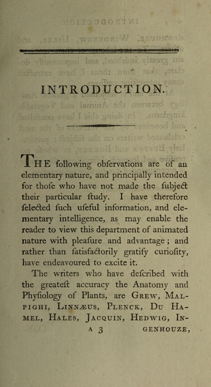 I i .... * • y» , - • «r - ► r ^ * •*. \  •' ^ ^*»r < , - , . < if v, , j < ^ . 4. <_ . •. 14 ' 1 t INTRODUCTION. 1 H E following obfervations are of an elementary nature, and principally intended for thofe who have not made the fubjed their particular ftudy. I have therefore feleded fuch ufeful information, and ele¬ mentary intelligence, as may enable the reader to view this department of animated nature with pleafure and advantage ; and rather than fatisfadorily gratify curiofity, have endeavoured to excite it. The writers who have defcribed with the greateffc accuracy the Anatomy and Phyfiology of Plants, are Grew, Mal¬ pighi, Linnaeus, Plenck, Du Ha¬ mel, Hales, Jacquin, Hedwig, In- a 3 GENHOUZE, (