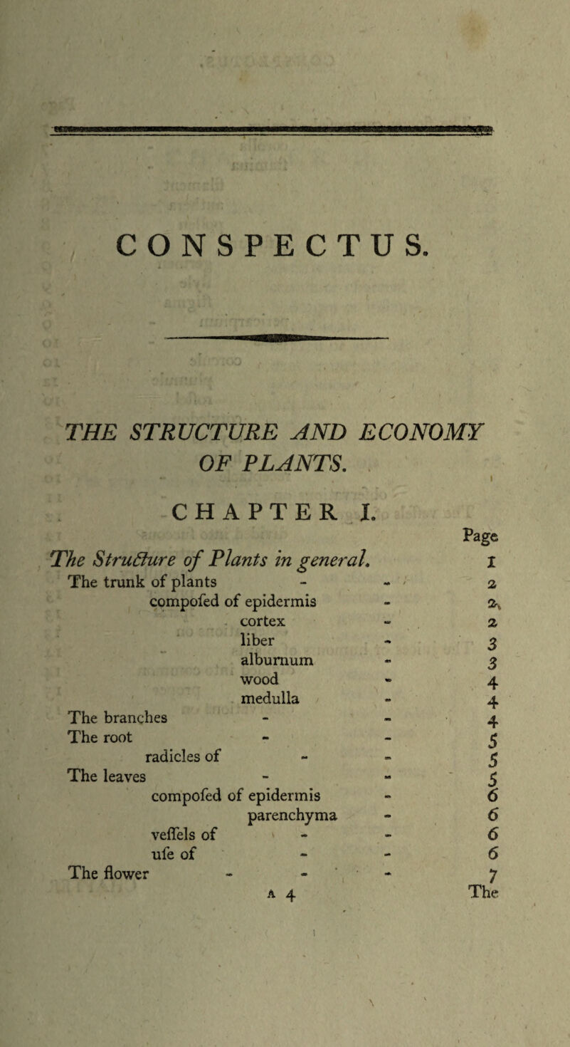 CONSPECTUS. THE STRUCTURE AND ECONOMY OF PLANTS. CHAPTER I. The Structure of Plants in general. The trunk of plants compofed of epidermis cortex liber alburnum wood medulla The branches The root radicles of The leaves compofed of epidermis parenchyma veflels of ‘ ufe of The flower - *, a 4 Page X 7 The i Os Os Ov OsCrv Cr* Cn. 4* 4* -b' ^ ^ ^