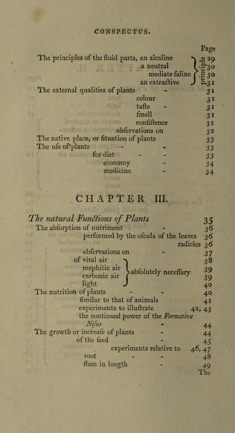 The principles of the fluid parts, an alcaline a neutral mediate faline an extractive The external qualities of plants colour tafte fmell confidence obfervations on The native place, or fituation of plants The ufe of'plants for diet economy- medicine CHAPTER III. The natural Functions of Plants The abforption of nutriment performed by the ofcula of the leaves radicles 36 obfervations on - 37 of vital air *\ mephitic air 1 ~ f • . vablolutely neceflary carbonic air j J J light J The nutrition of plants fimilar to that of animals experiments to illuftrate the continued power of the Formative JSiifiis - • 44 The growth or increafe of plants - 44 of the feed - 45 experiments relative to 46, 47 root - 48 49 The 35 36 36 3 8 39 39 40 40 41 42> 43 Item in length