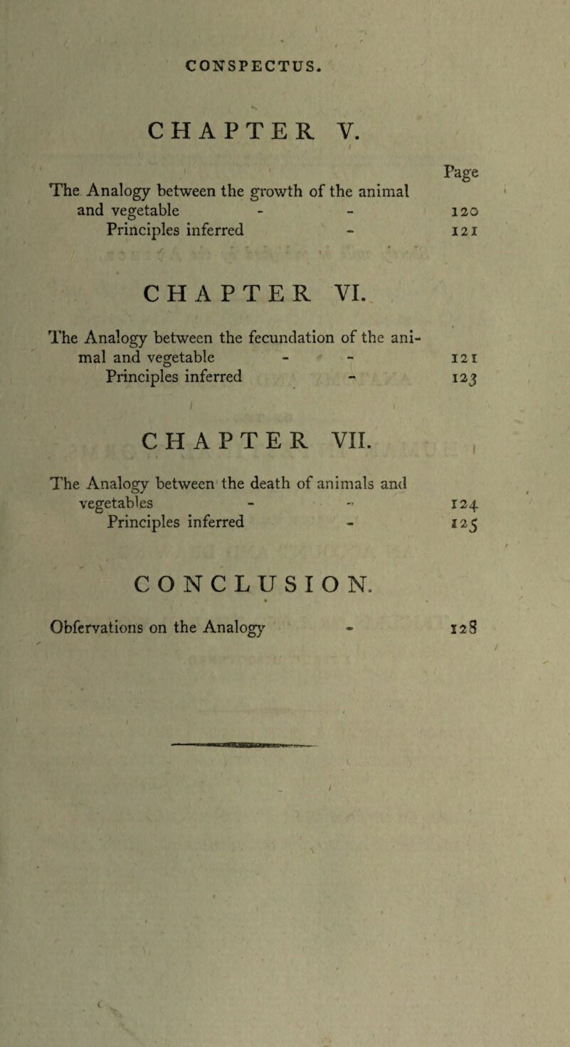 CHAPTER V. Page The Analogy between the growth of the animal and vegetable - - 120 Principles inferred - 121 CHAPTER VI. The Analogy between the fecundation of the ani¬ mal and vegetable - - 121 Principles inferred - 123 CHAPTER VII. The Analogy between the death of animals and vegetables - - 124 Principles inferred - 125 t CONCLUSION. Gbfervations on the Analogy - 128 t / \