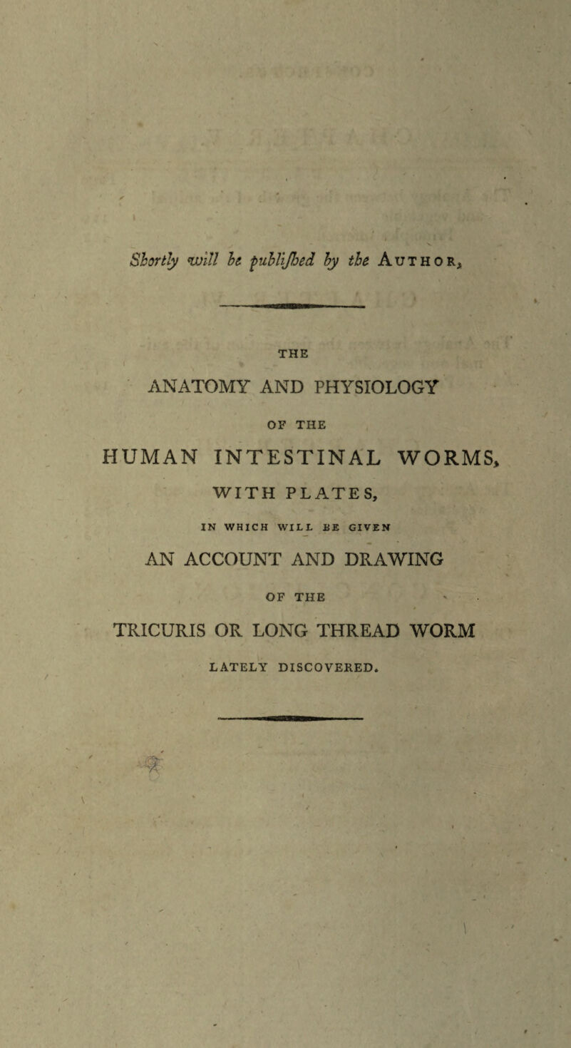 i <- Shortly will he fuhlijhed by the Author, the ANATOMY AND PHYSIOLOGY OF THE HUMAN INTESTINAL WORMS* WITH PLATES, IN WHICH WILL HE GIVEN AN ACCOUNT AND DRAWING OF THE TRICURIS OR LONG THREAD WORM LATELY DISCOVERED.