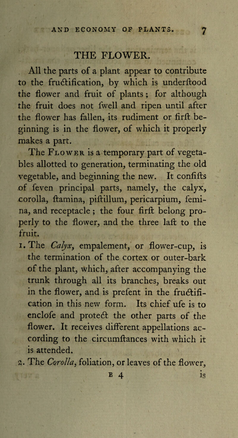 THE FLOWER. All the parts of a plant appear to contribute to the fructification, by which is underilood the flower and fruit of plants; for although the fruit does not fwell and ripen until after the flower has fallen, its rudiment or firfl: be¬ ginning is in the flower, of which it properly makes a part. The Flower is a temporary part of vegeta¬ bles allotted to generation, terminating the old vegetable, and beginning the new. It conflfts of feven principal parts, namely, the calyx, corolla, ftamina, piftillum, pericarpium, femi- na, and receptacle; the four firfl: belong pro¬ perly to the flower, and the three lafi: to the fruit. 1. The Calyx, empalement, or flower-cup, is the termination of the cortex or outer-bark of the plant, which, after accompanying the trunk through all its branches, breaks out in the flower, and is prefent in the fructifi¬ cation in this new form. Its chief ufe is to enclofe and proteCt the other parts of the flower. It receives different appellations ac¬ cording to the circumftances with which it is attended. ' 2. The Corolla, foliation, or leaves of the flower, b 4 is