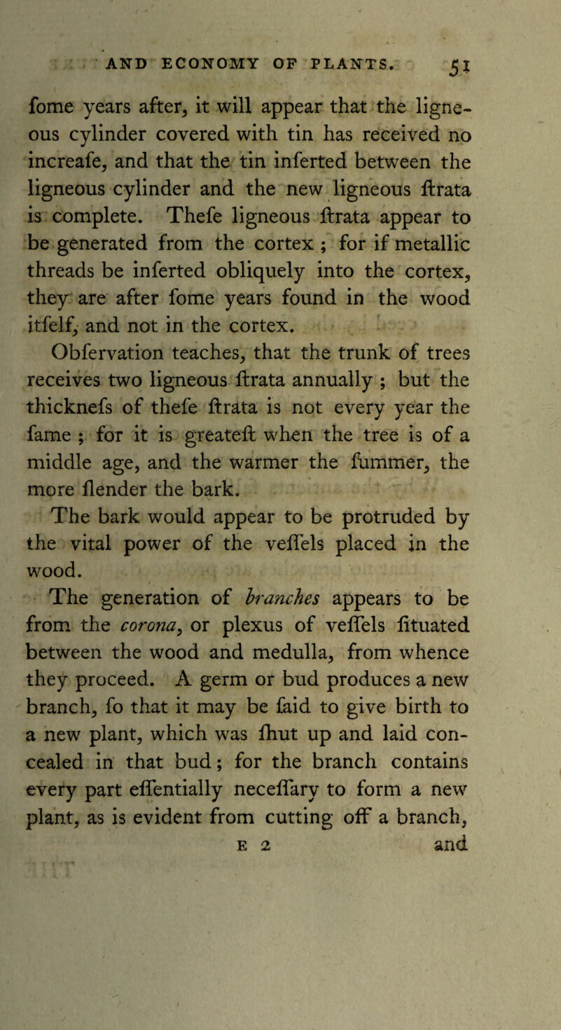 fome years after, it will appear that the ligne¬ ous cylinder covered with tin has received no increafe, and that the tin inferted between the ligneous cylinder and the new ligneous ftrata is complete. Thefe ligneous ftrata appear to be generated from the cortex ; for if metallic threads be inferted obliquely into the cortex, they are after fome years found in the wood itfelf, and not in the cortex. Obfervation teaches, that the trunk of trees receives two ligneous ftrata annually ; but the thicknefs of thefe ftrata is not every year the fame ; for it is greateft when the tree is of a middle age, and the warmer the fummer, the more flender the bark. The bark would appear to be protruded by the vital power of the veflels placed in the wood. The generation of branches appears to be from the corona, or plexus of veflels lituated between the wood and medulla, from whence they proceed. A germ or bud produces a new branch, fo that it may be faid to give birth to a new plant, which was fhut up and laid con¬ cealed in that bud; for the branch contains every part eflentially neceflary to form a new plant, as is evident from cutting off a branch, e 2 and