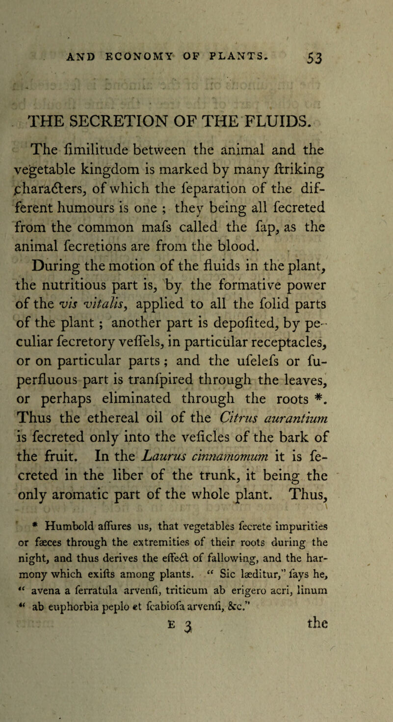 THE SECRETION OF THE FLUIDS. The fimilitude between the animal and the vegetable kingdom is marked by many firiking jcharadlers, of which the reparation of the dif¬ ferent humours is one ; they being all fecreted from the common mafs called the fap, as the animal fecretions are from the blood. During the motion of the fluids in the plant, the nutritious part is, by the formative power of the vis vitalis, applied to all the folid parts of the plant ; another part is depofited, by pe ¬ culiar fecretory veflels, in particular receptacles, or on particular parts; and the ufelefs or fu- perfluous part is tranfpired through the leaves, or perhaps eliminated through the roots *. Thus the ethereal oil of the Citrus aurantium is fecreted only into the veficles of the bark of the fruit. In the Laurus cinnamomum it is fe¬ creted in the liber of the trunk, it being the only aromatic part of the whole plant. Thus, # Humbold allures us, that vegetables fecrete impurities or faeces through the extremities of their roots during the night, and thus derives the effect of fallowing, and the har¬ mony which exifts among plants. “ Sic laeditur,” fays he, “ avena a ferratula arvenli, triticum ab erigero acri, linum w ab euphorbia peplo et fcabiofa arvenfi, &c.” E 3 the