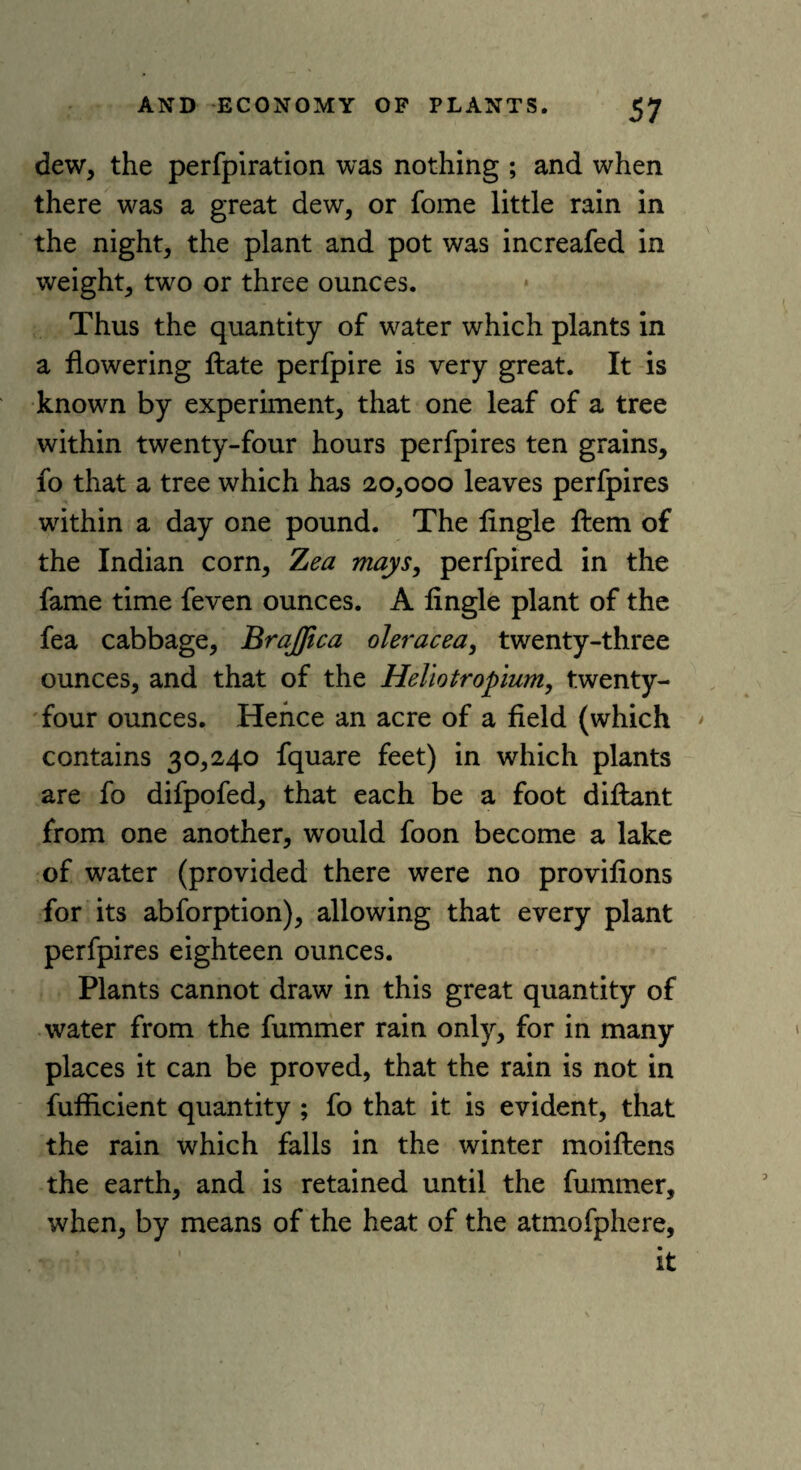 dew, the perfpiration was nothing ; and when there was a great dew, or fome little rain in the night, the plant and pot was increafed in weight, two or three ounces. Thus the quantity of water which plants in a flowering ftate perfpire is very great. It is known by experiment, that one leaf of a tree within twenty-four hours perfpires ten grains, fo that a tree which has 20,000 leaves perfpires within a day one pound. The Angle ftem of the Indian corn, Zea mays, perfpired in the fame time feven ounces. A Angle plant of the fea cabbage, BraJJica oleracea, twenty-three ounces, and that of the Heliotropium, twenty- four ounces. Hence an acre of a field (which contains 30,240 fquare feet) in which plants are fo difpofed, that each be a foot diftant from one another, would foon become a lake of water (provided there were no provifions for its abforption), allowing that every plant perfpires eighteen ounces. Plants cannot draw in this great quantity of water from the fummer rain only, for in many places it can be proved, that the rain is not in fufficient quantity ; fo that it is evident, that the rain which falls in the winter moiftens the earth, and is retained until the fummer, when, by means of the heat of the atmofphere, it