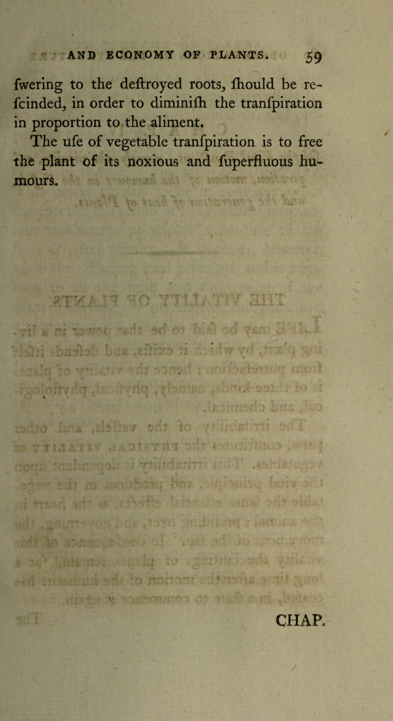 fwering to the deftroyed roots, fhould be re- fcinded, in order to diminifh the tranfpiration in proportion to the aliment. The ufe of vegetable tranfpiration is to free the plant of its noxious and fuperfluous hu¬ mours. f\ -r 7 t * ' ‘v' r * ixxrr U x .* *. a J ; * wJLi x lr ** tl ■ . 1.7 v< i ttr£ r <• J  YTIJAT3 # Cr i - •» J TO br:'i li. M.l. CHAP, /