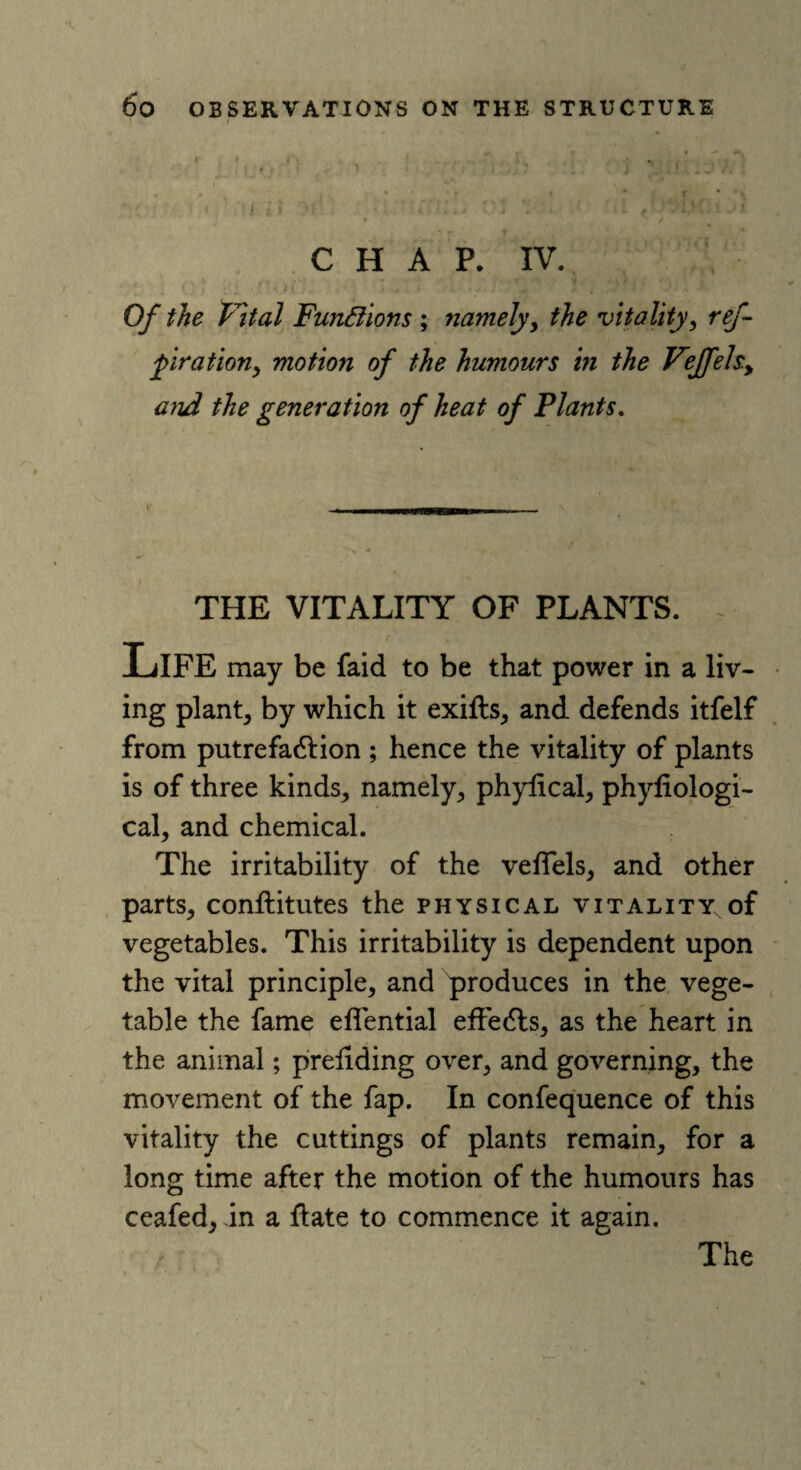 *:i■ • < i 11 ■( _ • . .i CHAP. IV. Of the Vital Functions ; namely, the vitality, ref piration, motion of the humours in the Veffels.y and the generation of heat of Plants. THE VITALITY OF PLANTS. t Life may be faid to be that power in a liv¬ ing plant, by which it exifts, and defends itfelf from putrefadlion ; hence the vitality of plants is of three kinds, namely, phylical, phyfiologi- cal, and chemical. The irritability of the veflels, and other parts, conllitutes the physical vitality of vegetables. This irritability is dependent upon the vital principle, and produces in the vege¬ table the fame eflential effects, as the heart in the animal; prehding over, and governing, the movement of the fap. In confequence of this vitality the cuttings of plants remain, for a long time after the motion of the humours has ceafed, in a flate to commence it again.