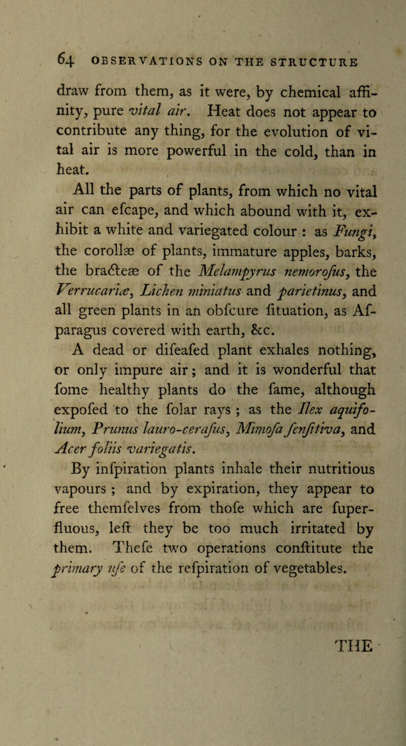 draw from them, as it were, by chemical affi¬ nity, pure vital air. Heat does not appear to contribute any thing, for the evolution of vi¬ tal air is more powerful in the cold, than in heat. All the parts of plants, from which no vital air can efcape, and which abound with it, ex¬ hibit a white and variegated colour : as Fungi, the corollae of plants, immature apples, barks, the bracftese of the Melampyrus nemorofus, the Verrucarlae, Lichen miniatus and parletlnus, and all green plants in an obfcure fituation, as Af- paragus covered with earth, <kc. A dead or difeafed plant exhales nothing, or only impure air; and it is wonderful that fome healthy plants do the fame, although expofed to the folar rays ; as the Ilex aqulfo- Hum, Prunus lauro-cerafus, Mimofa fenfitlva, and Acer folils variegatls. By infpiration plants inhale their nutritious vapours ; and by expiration, they appear to free themfelves from thofe which are fuper- fluous, left they be too much irritated by them. Thefe two operations conftitute the primary life of the refpiration of vegetables.