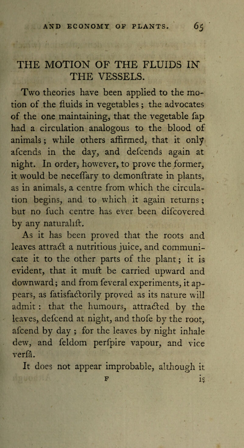 THE MOTION OF THE FLUIDS IN THE VESSELS. Two theories have been applied to the mo¬ tion of the fluids in vegetables; the advocates of the one maintaining, that the vegetable fap had a circulation analogous to the blood of animals; while others affirmed, that it only afcends in the day, and defcends again at night. In order, however, to prove the former, it would be neceffiary to demonftrate in plants, as in animals, a centre from which the circula¬ tion begins, and to which it again returns; but no fuch centre has ever been difcovered by any natural 1 ft. As it has been proved that the roots and leaves attradf a nutritious juice, and Communi¬ cate it to the other parts of the plant; it is evident, that it mult be carried upward and downward; and from feveral experiments, it ap¬ pears, as fatisfadforily proved as its nature will admit : that the humours, attradled by the leaves, defcend at night, and thofe by the root, afcend by day ; for the leaves by night inhale dew, and feldom perfpire vapour, and vice verfa. It docs not appear improbable, although it f i$