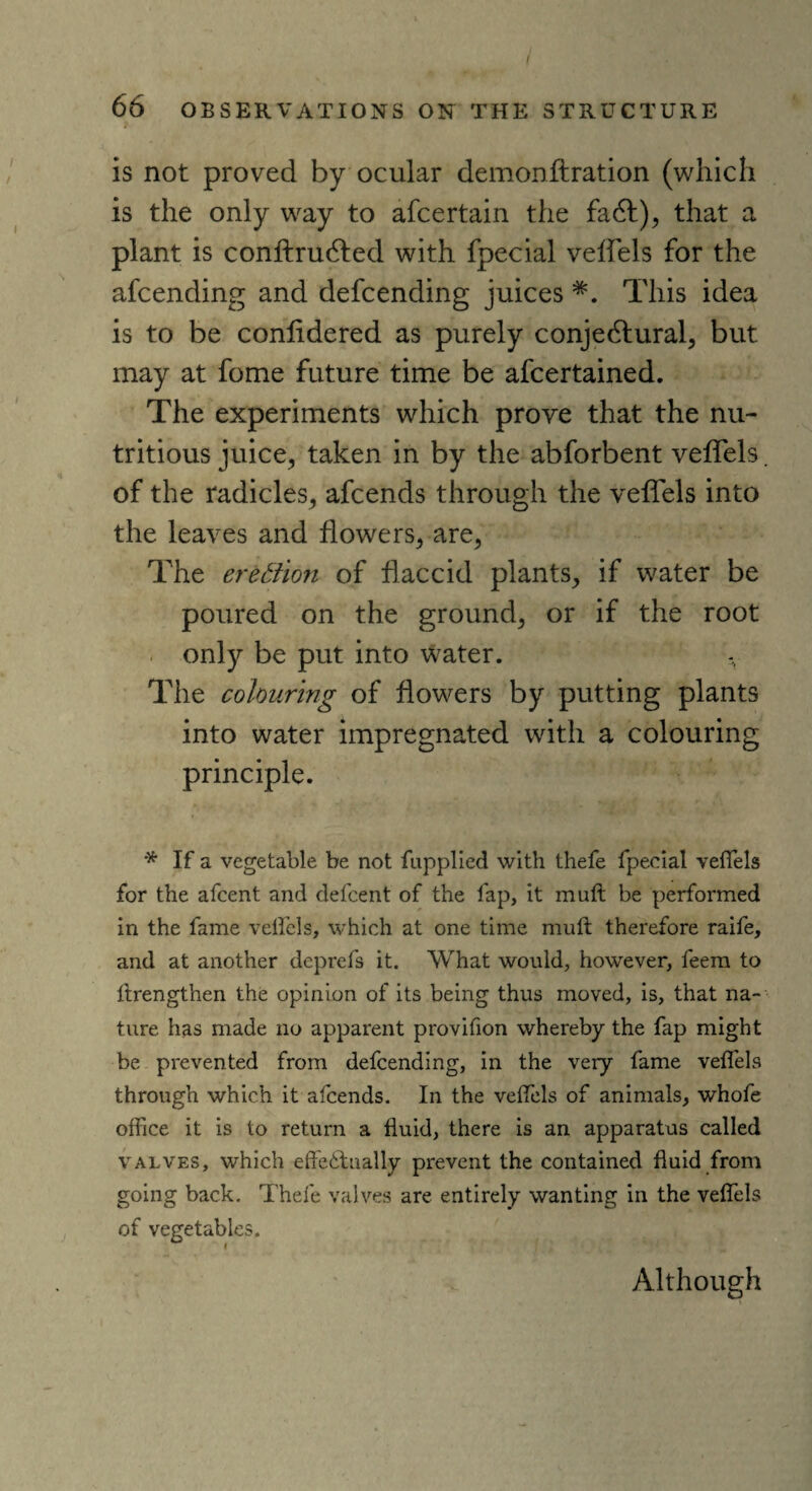 66 OBSERVATIONS ON THE STRUCTURE is not proved by ocular demonftration (which is the only way to afcertain the fa 61), that a plant is conftrudted with fpecial veffels for the afcending and defcending juices *. This idea is to be conlidered as purely conjectural, but may at fome future time be ascertained. The experiments which prove that the nu¬ tritious juice, taken in by the abforbent veffels. of the radicles, afcends through the veffels into the leaves and flowers, are, The erection of flaccid plants, if water be poured on the ground, or if the root only be put into water. The colouring of flowers by putting plants into water impregnated with a colouring principle. * If a vegetable be not fupplied with thefe fpecial veffels for the afcent and defcent of the lap, it muft be performed in the fame velfels, which at one time muft therefore raife, and at another dcprefs it. What would, however, feem to ftrengthen the opinion of its being thus moved, is, that na¬ ture has made no apparent provifion whereby the fap might be prevented from defcending, in the very fame veffels through which it afcends. In the veffels of animals, whofe office it is to return a fluid, there is an apparatus called valves, which effectually prevent the contained fluid from going back. Thefe valves are entirely wanting in the veffels of vegetables. Although