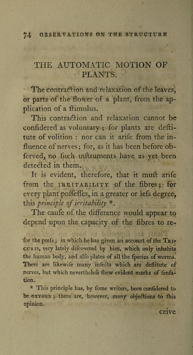 74 OBSERVATION’S ON THE STRUCTURE THE AUTOMATIC MOTION OF * PLANTS. The contradVion and relaxation of the leaves, or parts of the flower of a plant, from the ap¬ plication of a ftimulus. This contradlion and relaxation cannot be conlidered as voluntary ; for plants are defti- tute of volition : nor can it arife from the in¬ fluence of nerves; for, as it has been before ob- ferved, no fuch mftruments have as yet been detected in them. It is evident, therefore, that it mirft arife from the irritability of the fibres; for every plant poflefles, in a greater or lefs degree, this principle of irritability The caufe of the difference would appear to depend upon the capacity of the fibres to re- v -«• r *■ • f V j for the prefs; in which he has given an account of the Tri* . 1 i curis, very lately difcovered by him, which only inhabits the human body, and alfo plates of all the fpecies of worms. There are likewife many infeCts which are deftitute of nerves, but which neverthelefs fhew evident marks of fenfa- tion. * This principle has, by fome writers, been conlidered to be oxygen ; there are, however, many objections to this opinion. ceive