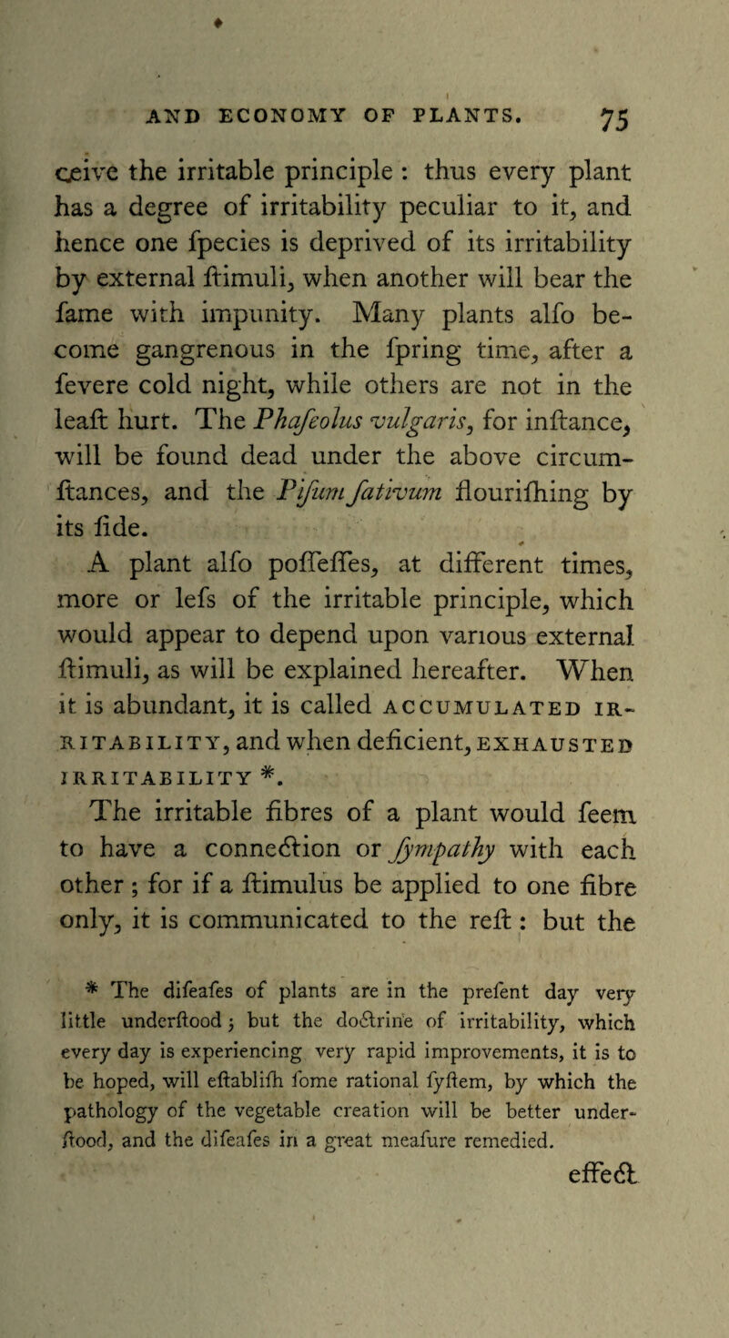 75 ♦ AND ECONOMY OF PLANTS. ceive the irritable principle : thus every plant has a degree of irritability peculiar to it, and hence one fpecies is deprived of its irritability by external ftimuli, when another will bear the fame with impunity. Many plants alfo be¬ come gangrenous in the fpring time, after a fevere cold night, while others are not in the leaft hurt. The Phafeolus vulgaris, for inftance, will be found dead under the above circum- ftances, and the Pifum fativum flourifhing by its fide. # A plant alfo pofTeffes, at different times, more or lefs of the irritable principle, which would appear to depend upon various external flimuli, as will be explained hereafter. When it is abundant, it is called accumulated ir¬ ritability, and when deficient, exhausted irritability The irritable fibres of a plant would feem to have a connexion or fympathy with each other ; for if a ftimulus be applied to one fibre only, it is communicated to the reft: but the * The difeafes of plants are in the prefent day very- little underftood 5 but the do6trine of irritability, which every day is experiencing very rapid improvements, it is to be hoped, will eftablifh fome rational fyftem, by which the pathology of the vegetable creation will be better under*- ftood, and the difeafes in a great meafure remedied. effedl