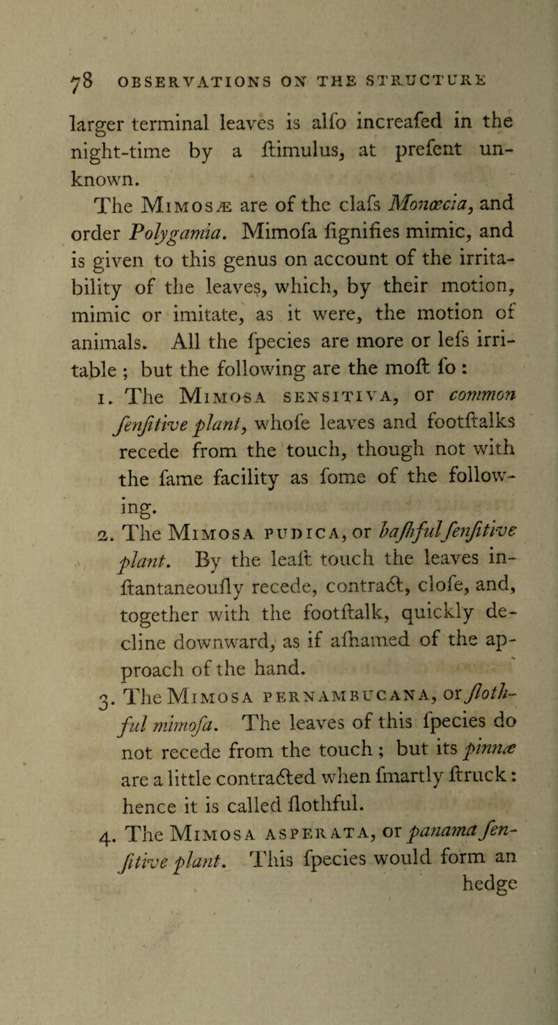 larger terminal leaves is alfo increafed in the night-time by a ftimulus, at prefent un¬ known. The Mimosa are of the clafs Moncecia, and order Polygamia. Mimofa lignifies mimic, and is given to this genus on account of the irrita¬ bility of the leaves, which, by their motion, mimic or imitate, as it were, the motion of animals. All the fpecies are more or lefs irri¬ table ; but the following are the moft fo : i. The Mimosa sensitiva, or common fenjitive plant, whole leaves and footftalks recede from the touch, though not with the fame facility as fome of the follow¬ ing. 2,. The Mimosa p u d r c a , or bafhful'fenjitive plant. By the leaft touch the leaves in- ftantaneoufly recede, contradf, clofe, and, together with the footftalk, quickly de¬ cline downward, as if afhamed of the ap¬ proach of the hand. 3. TheM imosa pernambucana, orJloth- ful mimofa. The leaves of this ipecies do not recede from the touch; but its pinna are a little contra&ed when fmartly ftruck: hence it is called flothful. 4. The Mimosa as per at a, or panama fen- fitive plant. This fpecies would form an hedge