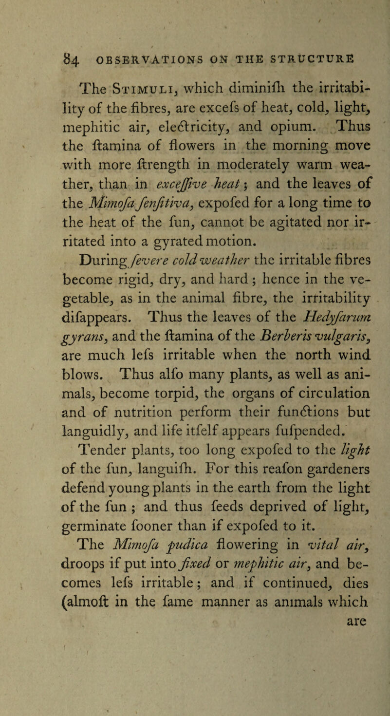 > 84 OBSERVATIONS ON THE STRUCTURE The Stimuli, which diminifh the irritabi¬ lity of the fibres, are excefs of heat, cold, light, mephitic air, eledlricity, and opium. Thus the ftamina of flowers in the morning move with more flrength in moderately warm wea¬ ther, than in excejfive heat; and the leaves of the Mimofa fenfitiva, expofed for a long time to the heat of the fun, cannot be agitated nor ir¬ ritated into a gyrated motion. During fevere cold weather the irritable fibres become rigid, dry, and hard; hence in the ve¬ getable, as in the animal fibre, the irritability difappears. Thus the leaves of the Hedyfarum gyrans, and the flamina of the Berberis vulgaris, are much lefs irritable when the north wind blows. Thus alfo many plants, as well as ani¬ mals, become torpid, the organs of circulation and of nutrition perform their fundfions but languidly, and life itfelf appears fufpended. Tender plants, too long expofed to the light of the fun, languifh. For this reafon gardeners defend young plants in the earth from the light of the fun ; and thus feeds deprived of light, germinate fooner than if expofed to it. The Mimofa pudica flowering in vital air, droops if put into fixed or mephitic air, and be¬ comes lefs irritable; and if continued, dies (almoft in the fame manner as animals which are f