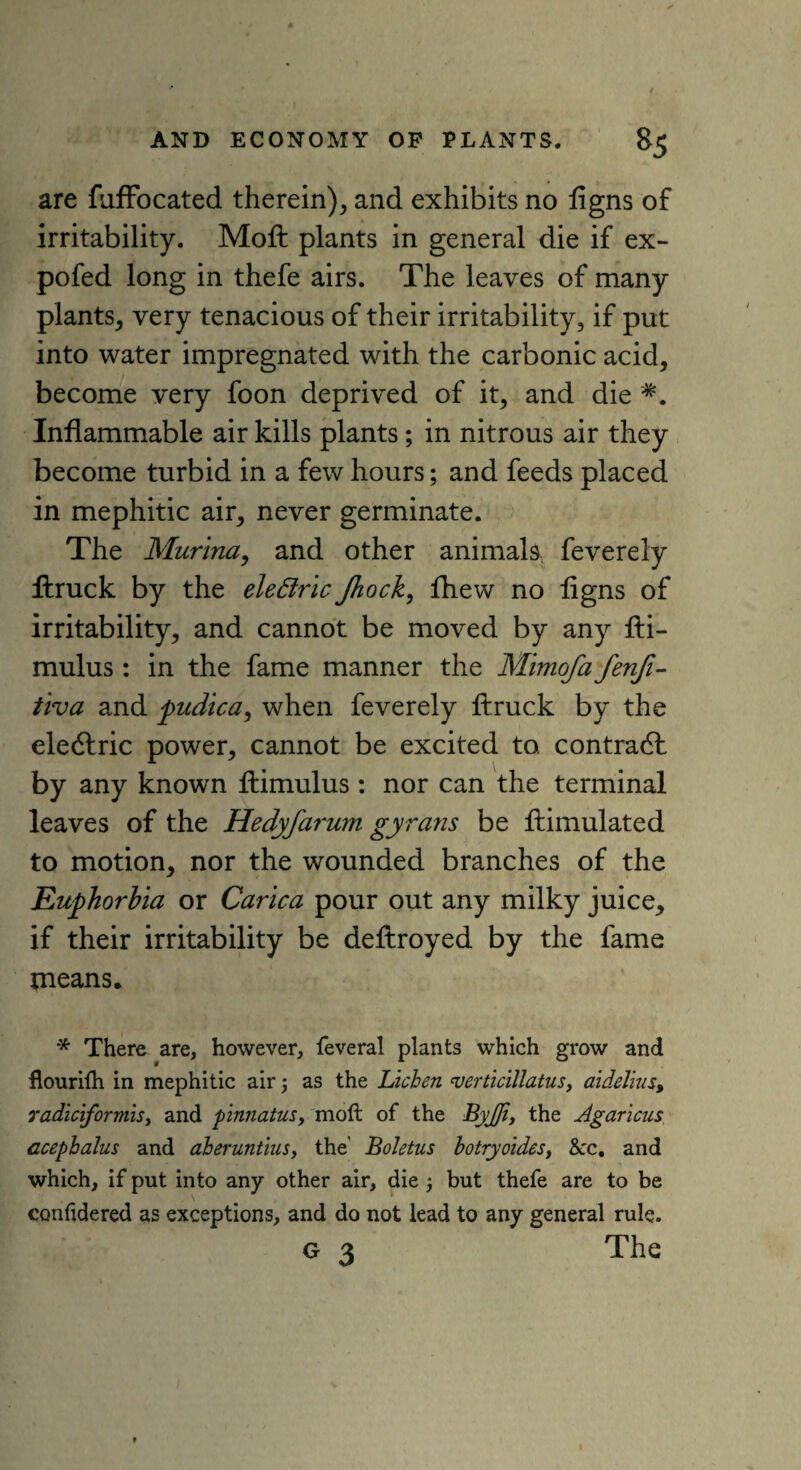 are fuffocated therein), and exhibits no ligns of irritability. Moft plants in general die if ex- pofed long in thefe airs. The leaves of many plants, very tenacious of their irritability, if put into water impregnated with the carbonic acid, become very foon deprived of it, and die *. Inflammable air kills plants; in nitrous air they become turbid in a few hours; and feeds placed in mephitic air, never germinate. The Murina, and other animals feverely fhruck by the eleffric Jhoch, fhew no flgns of irritability, and cannot be moved by any fti- mulus: in the fame manner the Mimofa fenfi- tiva and pudica, when feverely ftruck by the eledfric power, cannot be excited to contradt by any known ftimulus : nor can the terminal leaves of the Hedyfarum gyrans be ftimulated to motion, nor the wounded branches of the Euphorbia or Carica pour out any milky juice, if their irritability be deftroyed by the fame tneans. * There are, however, feveral plants which grow and flourifh in mephitic airj as the Lichen 'verticillatus, aidelius, radiciformis, and pinnatus, moft of the Byjfi, the Agaricus acephalus and aheruntius, the' Boletus botryoidesy &:c. and which, if put into any other air, die 3 but thefe are to be confidered as exceptions, and do not lead to any general rule. G 3 The