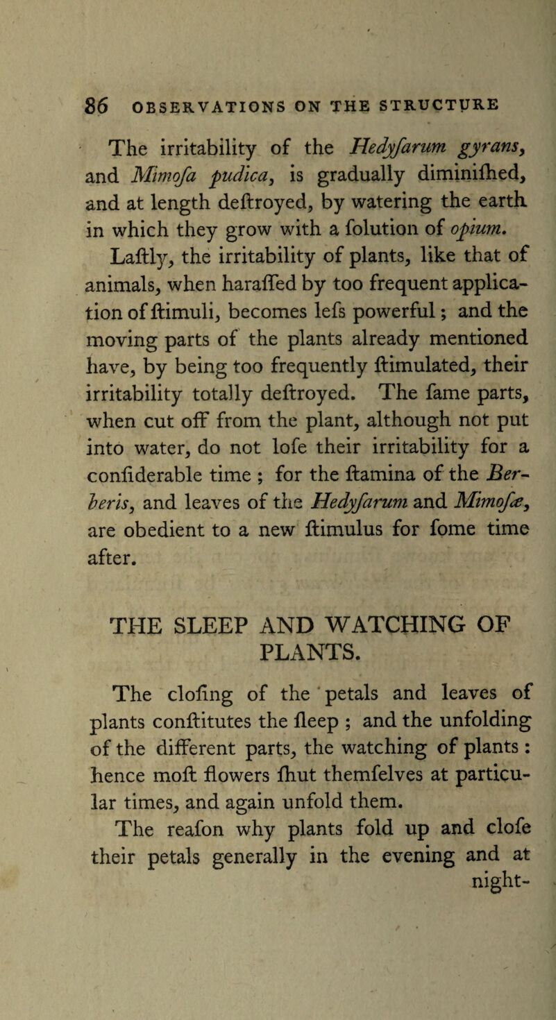 The irritability of the Hedyfarum gyransy and Mimofa pudica, is gradually diminifhed, and at length deflroyed, by watering the earth in which they grow with a folution of opium. Laftly, the irritability of plants, like that of animals, when haraffed by too frequent applica¬ tion of ftimuli, becomes lefs powerful; and the moving parts of the plants already mentioned have, by being too frequently Simulated, their irritability totally deftroyed. The fame parts, when cut off from the plant, although not put into water, do not lofe their irritability for a confiderable time ; for the ftamina of the Ber- her is, and leaves of the Hedyfarum and Mimofe, are obedient to a new ftimulus for fome time after. THE SLEEP AND WATCHING OF PLANTS. The doling of the petals and leaves of plants conftitutes the deep ; and the unfolding of the different parts, the watching of plants: hence moft flowers fhut themfelves at particu¬ lar times, and again unfold them. The reafon why plants fold up and clofe their petals generally in the evening and at night-