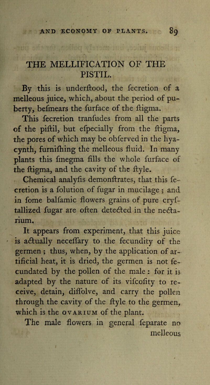 THE MELLIFICATION OF THE PISTIL. By this is underftood, the fecretion of a melleous juice, which; about the period of pu¬ berty; befmears the furface of the lligma. This fecretion tranfudes from all the parts of the piftil; but efpecially from the lligma, the pores of which may be obferved in the hya- cynth, furnilhing the melleous fluid. In many plants this fmegma fills the whole furface of the lligma, and the cavity of the fiyle. Chemical analylis demonllrates, that this fe¬ cretion is a folution of fugar in mucilage ; and in fome balfamic flowers grains of pure cryf- tallized fugar are often detedled in the nedla- rium. It appears from experiment, that this juice ' is adlually neceflary to the fecundity of the germen ; thus, when, by the application of ar¬ tificial heat, it is dried, the germen is not fe¬ cundated by the pollen of the male : for it is adapted by the nature of its vifcofity to re¬ ceive, detain, diflolve, and carry the pollen through the cavity of the llyle to the germen, which is the ovarium of the plant. The male flowers in general feparate no melleous